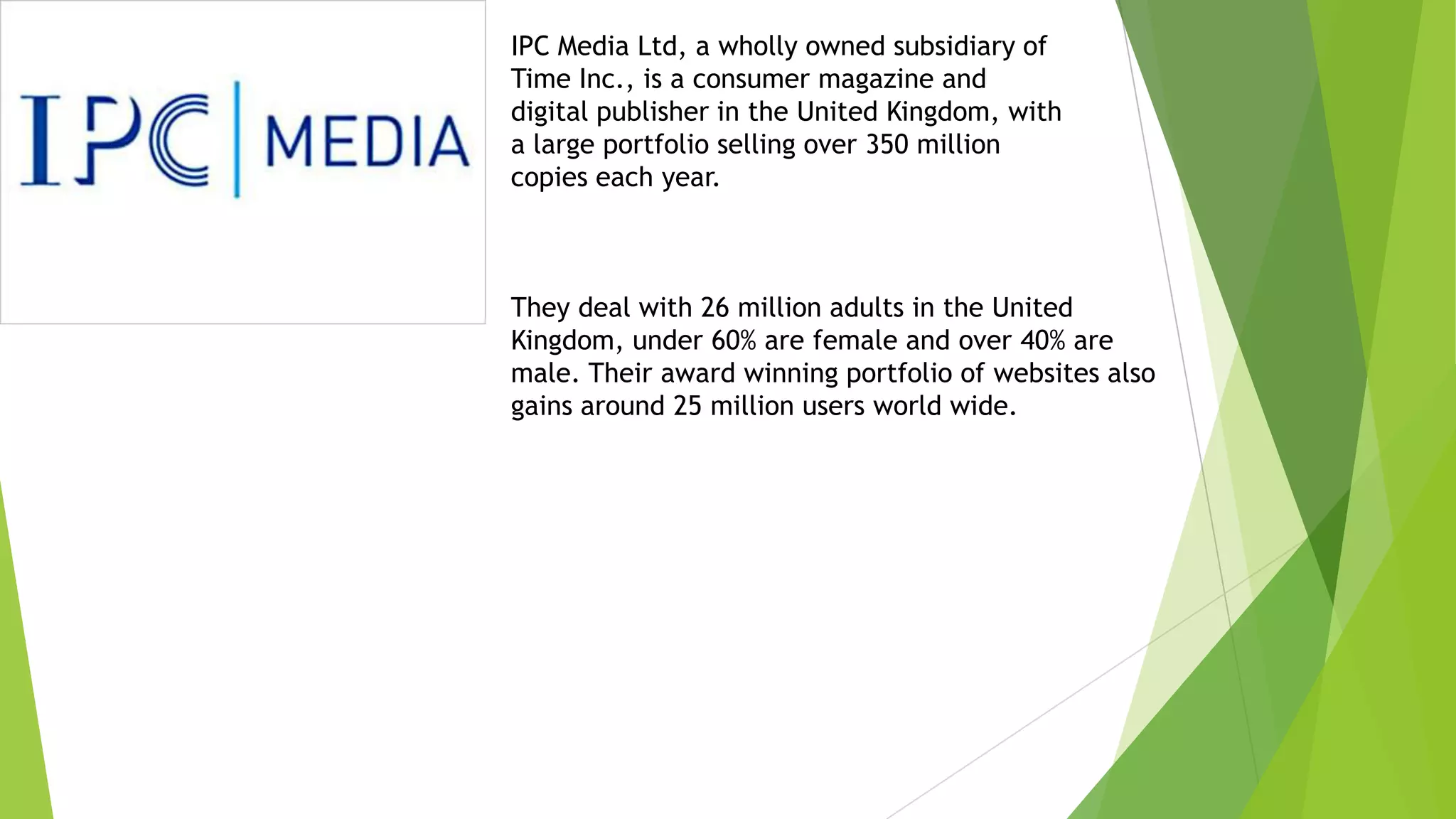 IPC Media Ltd, a wholly owned subsidiary of
Time Inc., is a consumer magazine and
digital publisher in the United Kingdom, with
a large portfolio selling over 350 million
copies each year.
They deal with 26 million adults in the United
Kingdom, under 60% are female and over 40% are
male. Their award winning portfolio of websites also
gains around 25 million users world wide.
 
