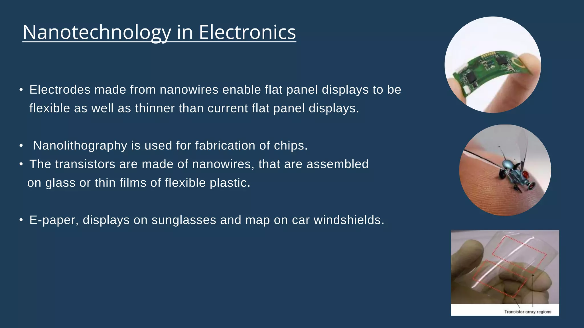 • Electrodes made from nanowires enable flat panel displays to be
flexible as well as thinner than current flat panel displays.
• Nanolithography is used for fabrication of chips.
• The transistors are made of nanowires, that are assembled
on glass or thin films of flexible plastic.
• E-paper, displays on sunglasses and map on car windshields.
Nanotechnology in Electronics
 