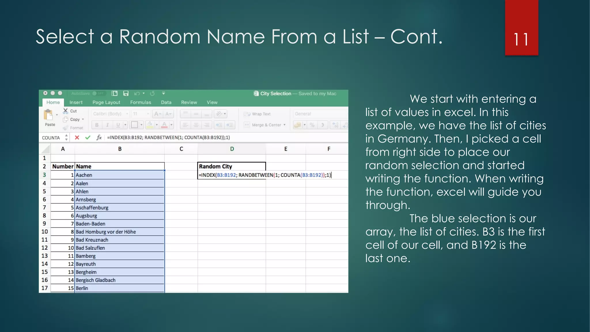 11Select a Random Name From a List – Cont.
We start with entering a
list of values in excel. In this
example, we have the list of cities
in Germany. Then, I picked a cell
from right side to place our
random selection and started
writing the function. When writing
the function, excel will guide you
through.
The blue selection is our
array, the list of cities. B3 is the first
cell of our cell, and B192 is the
last one.
 