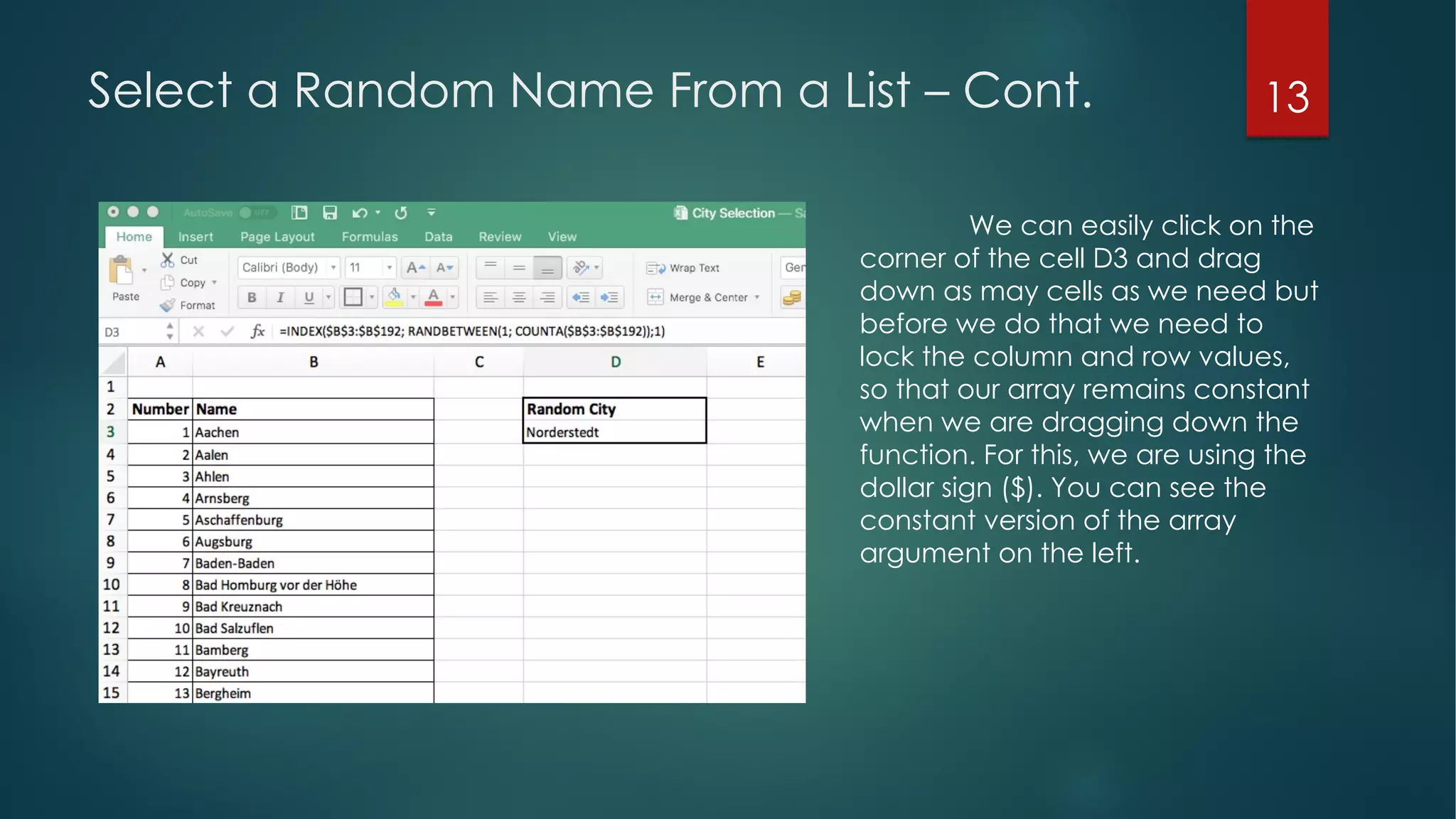13Select a Random Name From a List – Cont.
We can easily click on the
corner of the cell D3 and drag
down as may cells as we need but
before we do that we need to
lock the column and row values,
so that our array remains constant
when we are dragging down the
function. For this, we are using the
dollar sign ($). You can see the
constant version of the array
argument on the left.
 