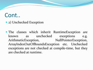 Cont..
 2) Unchecked Exception
 The classes which inherit RuntimeException are
known as unchecked exceptions e.g.
ArithmeticException, NullPointerException,
ArrayIndexOutOfBoundsException etc. Unchecked
exceptions are not checked at compile-time, but they
are checked at runtime.
 