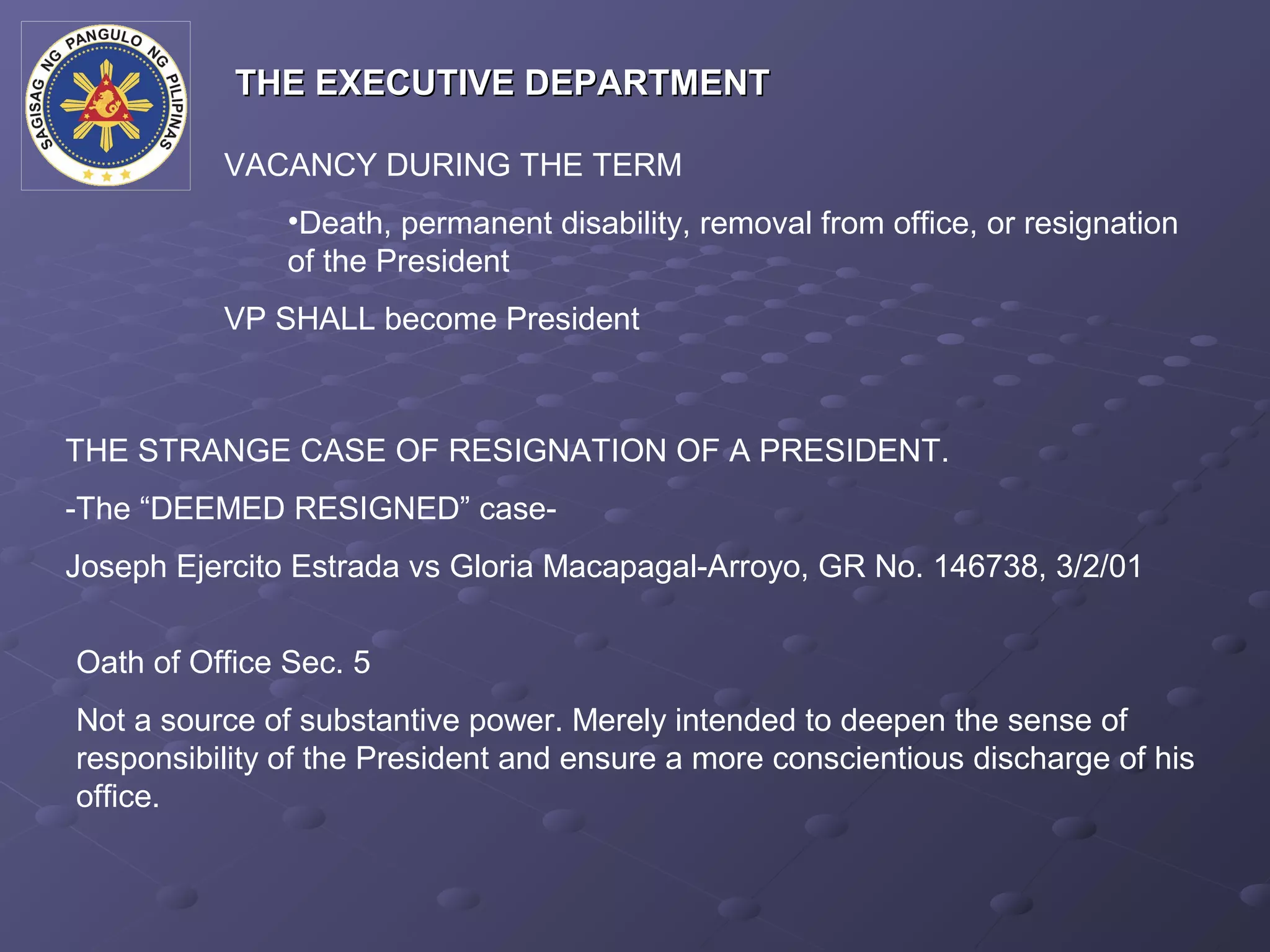 THE EXECUTIVE DEPARTMENT

          VACANCY DURING THE TERM
               •Death, permanent disability, removal from office, or resignation
               of the President
          VP SHALL become President



THE STRANGE CASE OF RESIGNATION OF A PRESIDENT.
-The “DEEMED RESIGNED” case-
Joseph Ejercito Estrada vs Gloria Macapagal-Arroyo, GR No. 146738, 3/2/01


Oath of Office Sec. 5
Not a source of substantive power. Merely intended to deepen the sense of
responsibility of the President and ensure a more conscientious discharge of his
office.
 