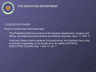 THE EXECUTIVE DEPARTMENT




1. EXECUTIVE POWER
Power to enforce and administer laws
    •The President shall have control of all executive departments, bureaus and
    offices. He shall ensure that all laws are faithfully executed. (Sec. 17, ART 7)
    •Until and unless a law is declared unconstitutional, the President has a duty
    to execute it regardless of his doubts as to its validity (FAITHFUL
    EXECUTION CLAUSE) Sec. 1 and 17, Art. 7
 