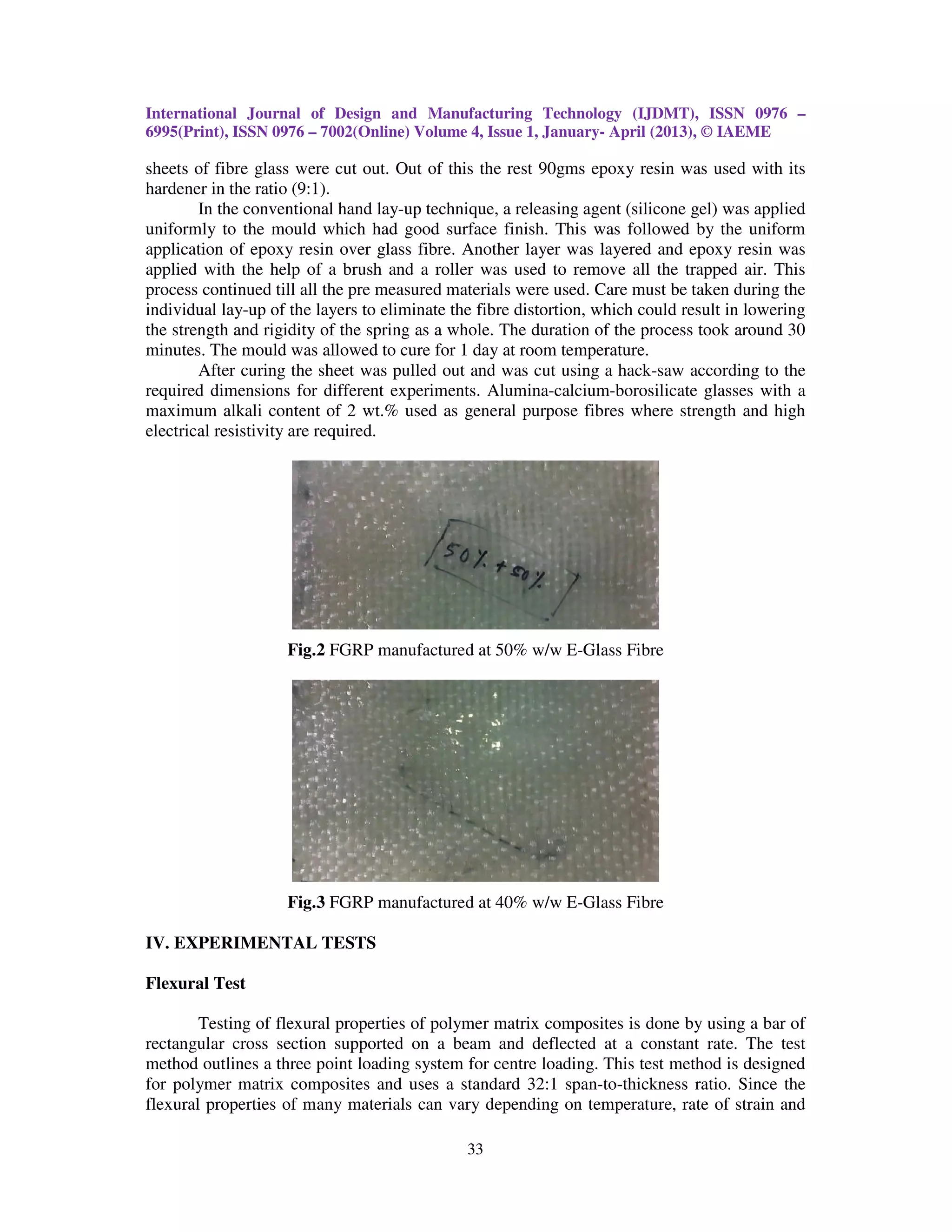 International Journal of Design and Manufacturing Technology (IJDMT), ISSN 0976 –
6995(Print), ISSN 0976 – 7002(Online) Volume 4, Issue 1, January- April (2013), © IAEME

sheets of fibre glass were cut out. Out of this the rest 90gms epoxy resin was used with its
hardener in the ratio (9:1).
        In the conventional hand lay-up technique, a releasing agent (silicone gel) was applied
uniformly to the mould which had good surface finish. This was followed by the uniform
application of epoxy resin over glass fibre. Another layer was layered and epoxy resin was
applied with the help of a brush and a roller was used to remove all the trapped air. This
process continued till all the pre measured materials were used. Care must be taken during the
individual lay-up of the layers to eliminate the fibre distortion, which could result in lowering
the strength and rigidity of the spring as a whole. The duration of the process took around 30
minutes. The mould was allowed to cure for 1 day at room temperature.
        After curing the sheet was pulled out and was cut using a hack-saw according to the
required dimensions for different experiments. Alumina-calcium-borosilicate glasses with a
maximum alkali content of 2 wt.% used as general purpose fibres where strength and high
electrical resistivity are required.




                    Fig.2 FGRP manufactured at 50% w/w E-Glass Fibre




                    Fig.3 FGRP manufactured at 40% w/w E-Glass Fibre

IV. EXPERIMENTAL TESTS

Flexural Test

        Testing of flexural properties of polymer matrix composites is done by using a bar of
rectangular cross section supported on a beam and deflected at a constant rate. The test
method outlines a three point loading system for centre loading. This test method is designed
for polymer matrix composites and uses a standard 32:1 span-to-thickness ratio. Since the
flexural properties of many materials can vary depending on temperature, rate of strain and

                                               33
 