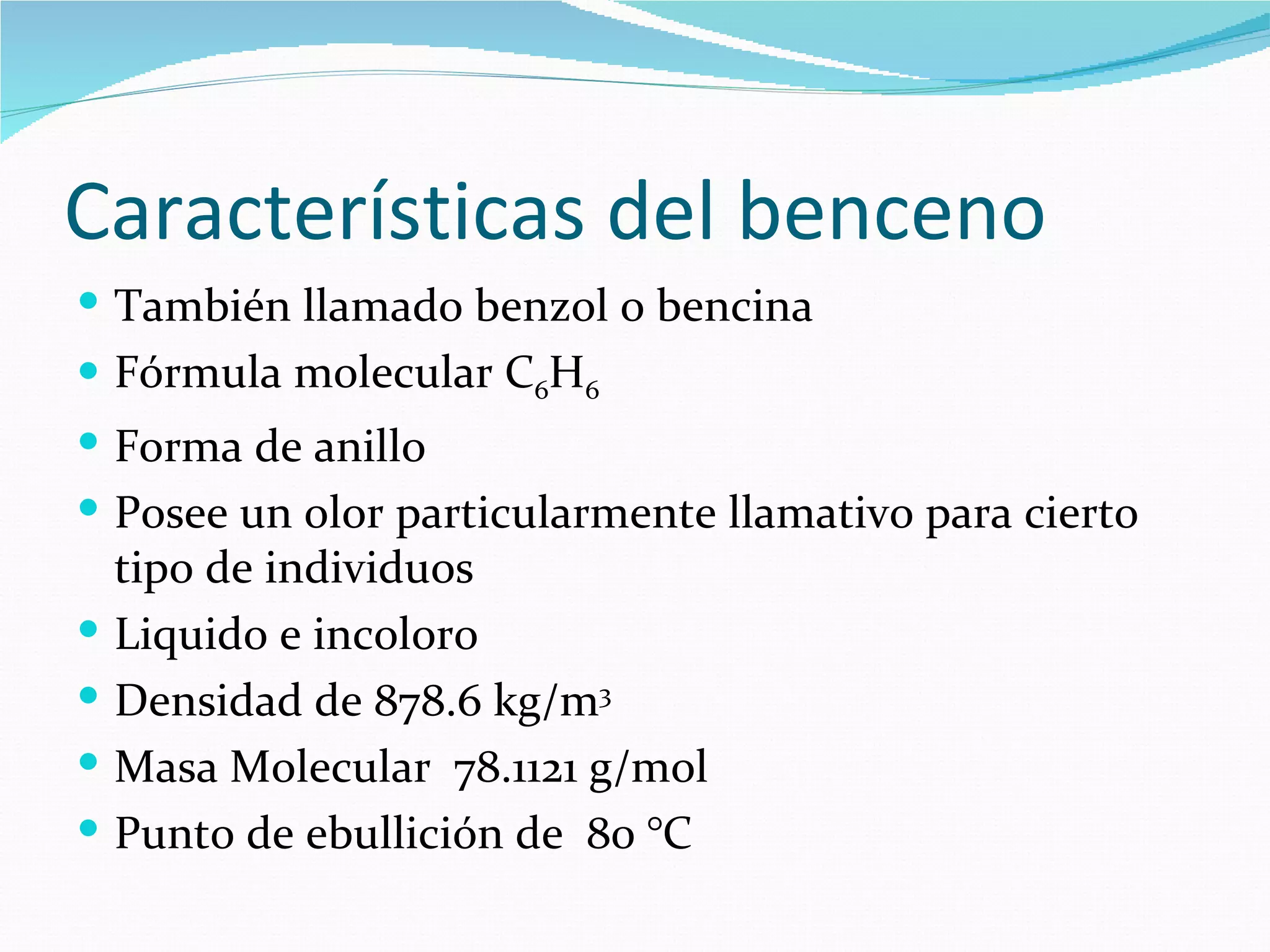 Características del benceno
 También llamado benzol o bencina
 Fórmula molecular C6H6
 Forma de anillo
 Posee un olor particularmente llamativo para cierto
    tipo de individuos
   Liquido e incoloro
   Densidad de 878.6 kg/m3
   Masa Molecular 78.1121 g/mol
   Punto de ebullición de 80 °C
 