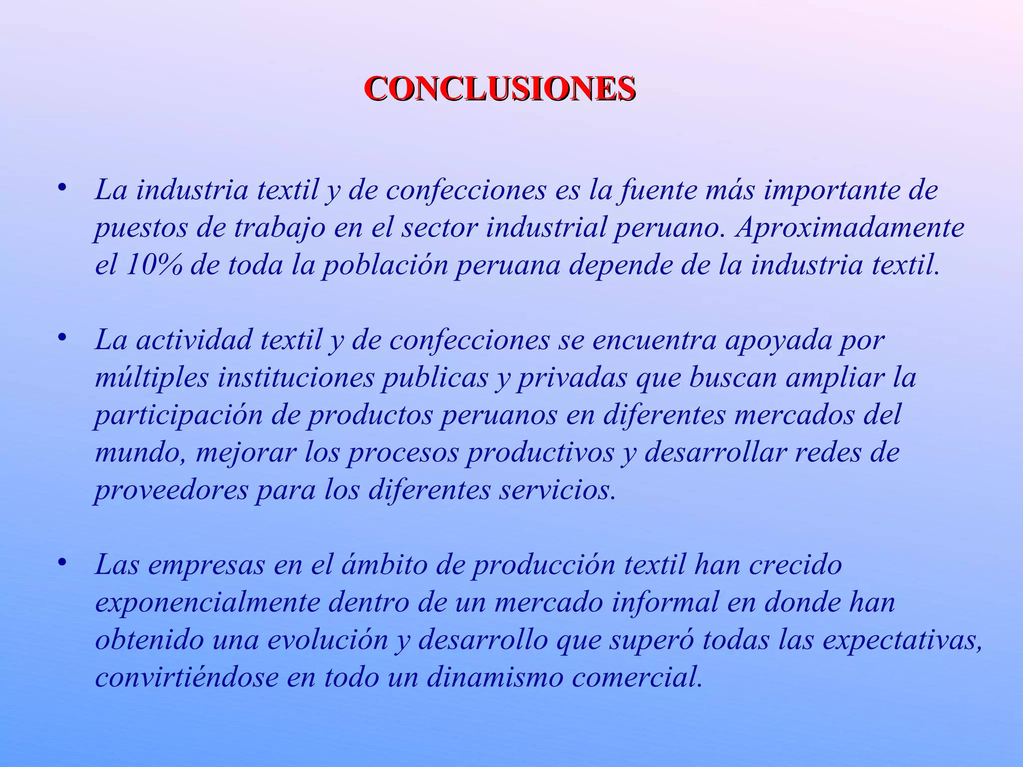 CONCLUSIONES La industria textil y de confecciones es la fuente más importante de puestos de trabajo en el sector industrial peruano. Aproximadamente el 10% de toda la población peruana depende de la industria textil. La actividad textil y de confecciones se encuentra apoyada por múltiples instituciones publicas y privadas que buscan ampliar la participación de productos peruanos en diferentes mercados del mundo, mejorar los procesos productivos y desarrollar redes de proveedores para los diferentes servicios. Las empresas en el ámbito de producción textil han crecido exponencialmente dentro de un mercado informal en donde han obtenido una evolución y desarrollo que superó todas las expectativas, convirtiéndose en todo un dinamismo comercial. 