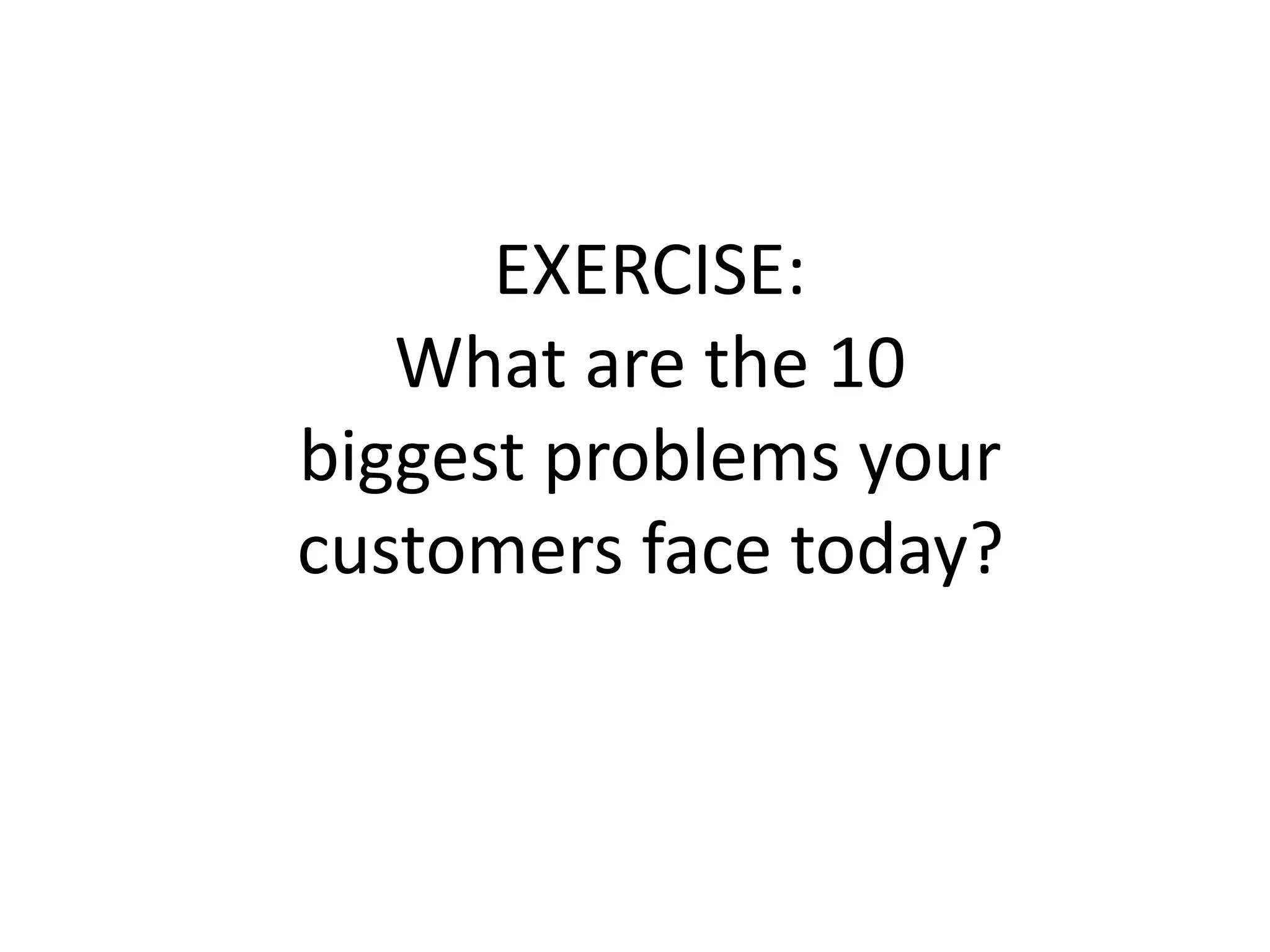 EXERCISE:
What are the 10
biggest problems your
customers face today?
 