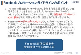 Facebookプロモーションガイドラインのポイント
      ３． Facebook機能をプロモーションの参加または応募手段として使
        用することはできません。たとえば、Facebookページへの「い
        いね！」や、スポットへのチェックインにより、自動的にプロモーシ
        ョンに参加または応募するように設定することはできません。	
      ４．Facebookページへの「いいね！」や、スポットへのチェックイン、
        アプリとのつながり以外のFacebook機能を使った何らかの動作
        を実行することを参加または応募の条件とすることはできません
        。たとえば、ウォールの投稿に対して「いいね！」する、ウォール
        に投稿された写真にコメントする、などの動作を参加または応募
        の条件とすることはできません。	
      	
                                             Facebook自体の機能を	
                                             参加条件とするのは不可	
Copyright 2011 Looops Communications Inc. All Rights Reserved.   ※2011年7月12日現在	
   164
 