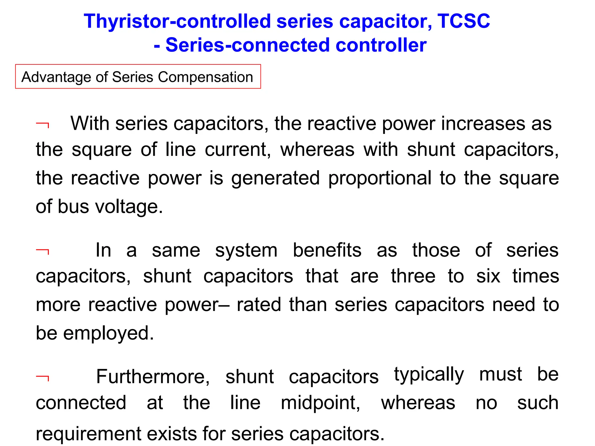 Thyristor-controlled series capacitor, TCSC
- Series-connected controller
Advantage of Series Compensation
 With series capacitors, the reactive power increases as
the square of line current, whereas with shunt capacitors,
the reactive power is generated proportional to the square
of bus voltage.
 In a same system benefits as those of series
capacitors, shunt capacitors that are three to six times
more reactive power– rated than series capacitors need to
be employed.
 Furthermore, shunt capacitors typically must be
connected at the line midpoint, whereas no such
requirement exists for series capacitors.
 
