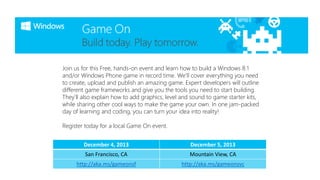 Join us for this Free, hands-on event and learn how to build a Windows 8.1
and/or Windows Phone game in record time. We’ll cover everything you need
to create, upload and publish an amazing game. Expert developers will outline
different game frameworks and give you the tools you need to start building.
They’ll also explain how to add graphics, level and sound to game starter kits,
while sharing other cool ways to make the game your own. In one jam-packed
day of learning and coding, you can turn your idea into reality!
Register today for a local Game On event.
December 4, 2013

December 5, 2013

San Francisco, CA

Mountain View, CA

http://aka.ms/gameonsf

http://aka.ms/gameonsvc

 