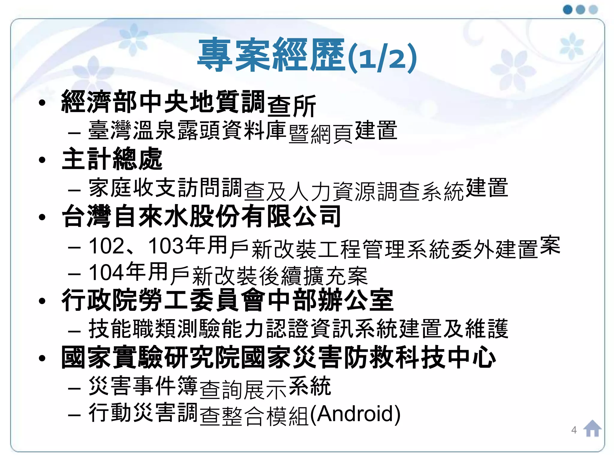 專案經歷(1/2)
4
• 經濟部中央地質調查所
– 臺灣溫泉露頭資料庫暨網頁建置
• 主計總處
– 家庭收支訪問調查及人力資源調查系統建置
• 台灣自來水股份有限公司
– 102、103年用戶新改裝工程管理系統委外建置案
– 104年用戶新改裝後續擴充案
• 行政院勞工委員會中部辦公室
– 技能職類測驗能力認證資訊系統建置及維護
• 國家實驗研究院國家災害防救科技中心
– 災害事件簿查詢展示系統
– 行動災害調查整合模組(Android)
 
