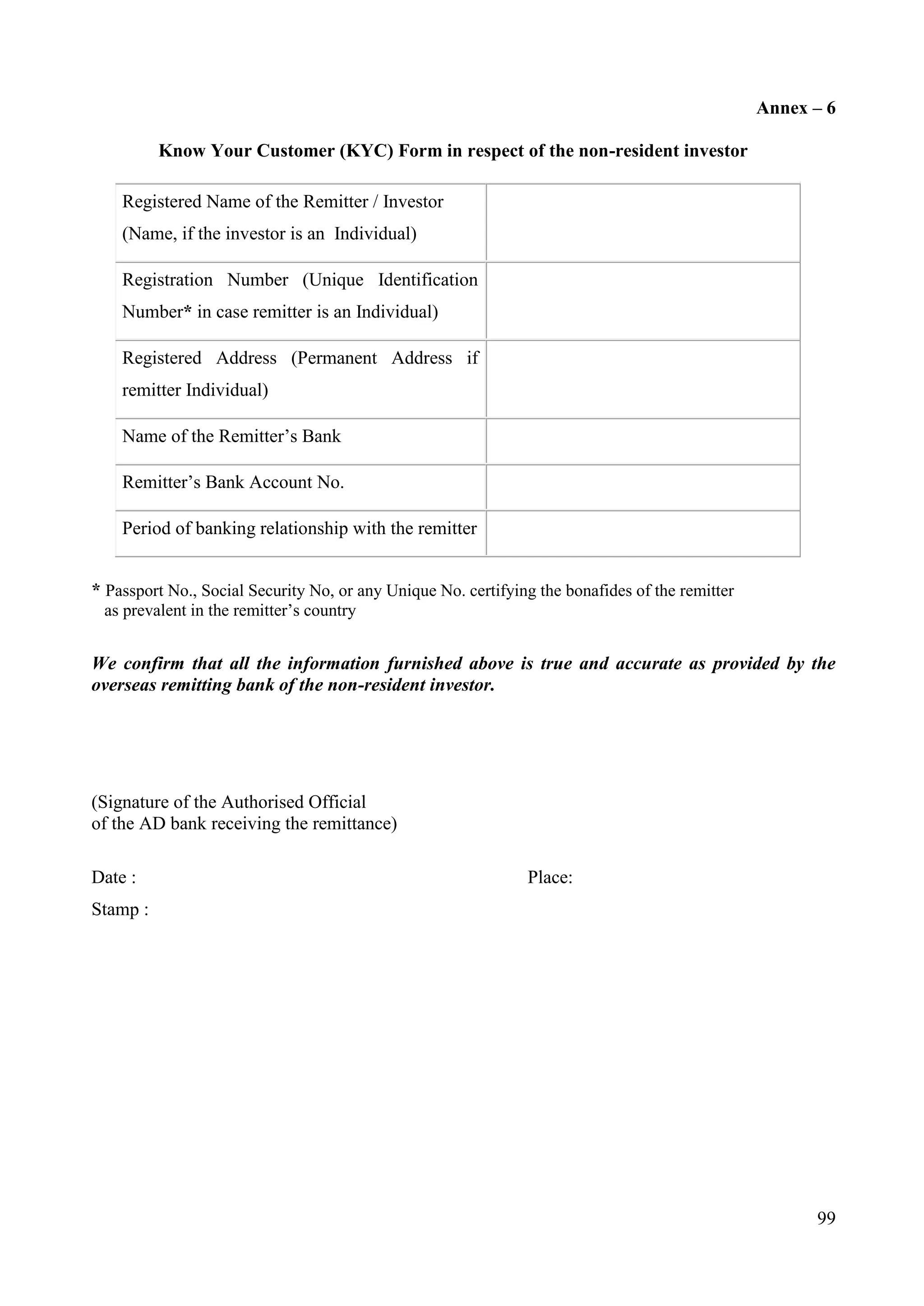 99
Annex – 6
Know Your Customer (KYC) Form in respect of the non-resident investor
Registered Name of the Remitter / Investor
(Name, if the investor is an Individual)
Registration Number (Unique Identification
Number* in case remitter is an Individual)
Registered Address (Permanent Address if
remitter Individual)
Name of the Remitter’s Bank
Remitter’s Bank Account No.
Period of banking relationship with the remitter
* Passport No., Social Security No, or any Unique No. certifying the bonafides of the remitter
as prevalent in the remitter’s country
We confirm that all the information furnished above is true and accurate as provided by the
overseas remitting bank of the non-resident investor.
(Signature of the Authorised Official
of the AD bank receiving the remittance)
Date : Place:
Stamp :
 
