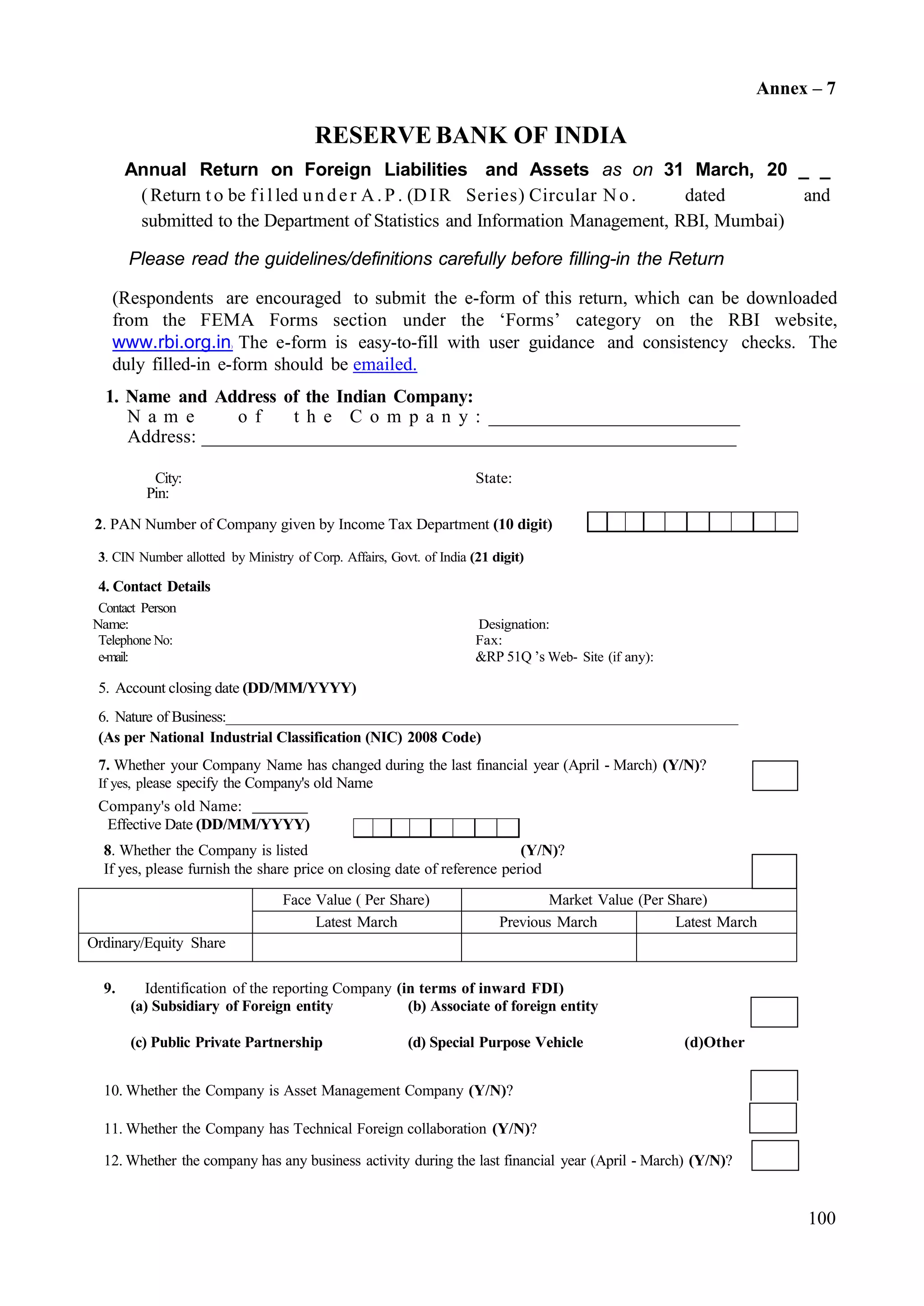 100
Face Value ( Per Share) Market Value (Per Share)
Latest March Previous March Latest March
Ordinary/Equity Share
Annex – 7
RESERVE BANK OF INDIA
Annual Return on Foreign Liabilities and Assets as on 31 March, 20 _ _
(Return t o be fi l led un de r A.P . (D IR Series) Circular No. dated and
submitted to the Department of Statistics and Information Management, RBI, Mumbai)
Please read the guidelines/definitions carefully before filling-in the Return
(Respondents are encouraged to submit the e-form of this return, which can be downloaded
from the FEMA Forms section under the ‘Forms’ category on the RBI website,
www.rbi.org.in) The e-form is easy-to-fill with user guidance and consistency checks. The
duly filled-in e-form should be emailed.
1. Name and Address of the Indian Company:
N a m e o f t h e C o m p a n y : _______________________________
Address: _______________________________________________________
City: State:
Pin:
2. PAN Number of Company given by Income Tax Department (10 digit)
3. CIN Number allotted by Ministry of Corp. Affairs, Govt. of India (21 digit)
4. Contact Details
Contact Person
Name: Designation:
Telephone No: Fax:
e-mail: &RP 51Q ’s Web- Site (if any):
5. Account closing date (DD/MM/YYYY)
6. Nature of Business:_______________________________________________________________________
(As per National Industrial Classification (NIC) 2008 Code)
7. Whether your Company Name has changed during the last financial year (April - March) (Y/N)?
If yes, please specify the Company's old Name
Company's old Name:
Effective Date (DD/MM/YYYY)
8. Whether the Company is listed (Y/N)?
If yes, please furnish the share price on closing date of reference period
9. Identification of the reporting Company (in terms of inward FDI)
10. Whether the Company is Asset Management Company (Y/N)?
11. Whether the Company has Technical Foreign collaboration (Y/N)?
12. Whether the company has any business activity during the last financial year (April - March) (Y/N)?
(a) Subsidiary of Foreign entity (b) Associate of foreign entity
(c) Public Private Partnership (d) Special Purpose Vehicle (d)Other
 