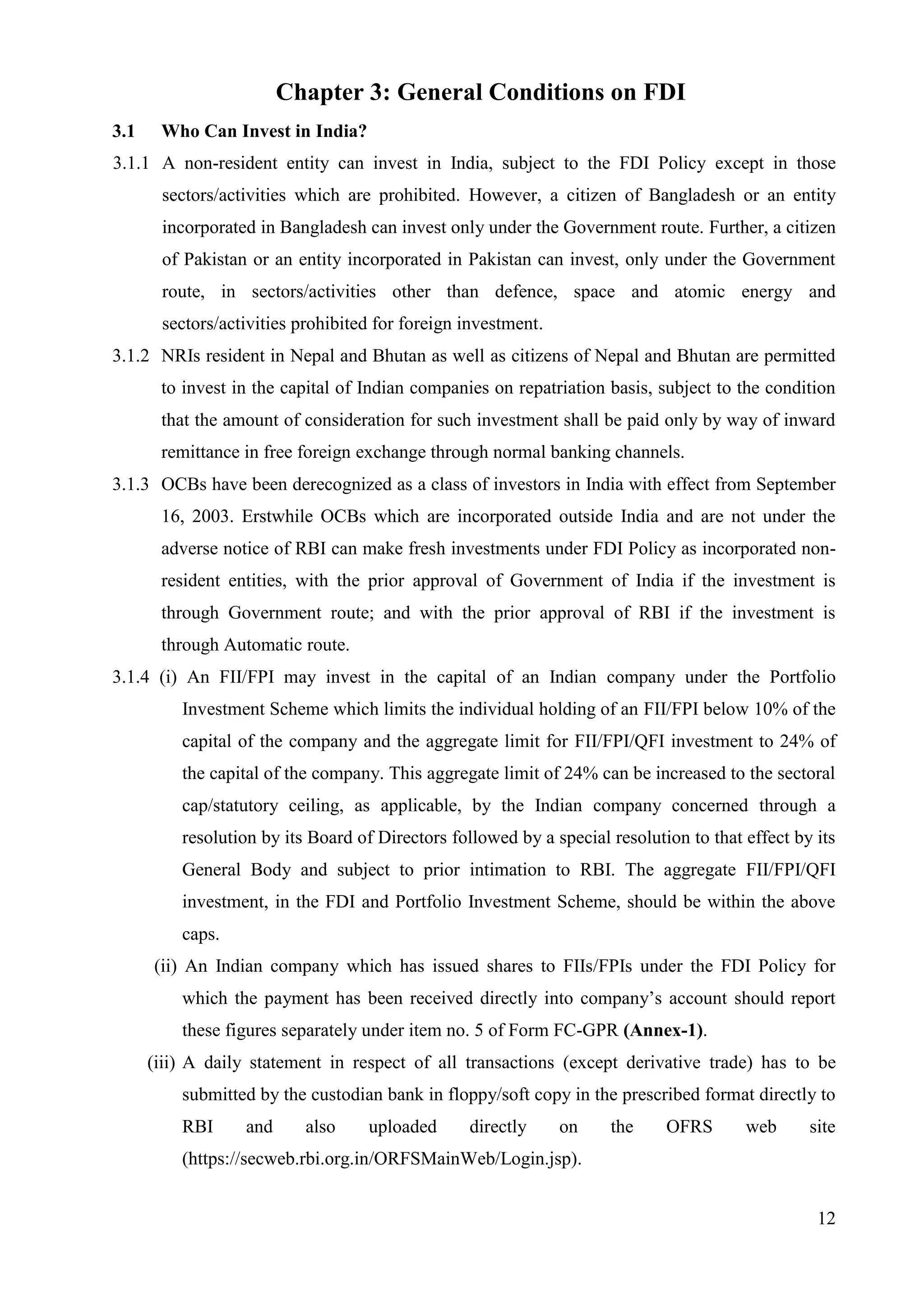 12
Chapter 3: General Conditions on FDI
3.1 Who Can Invest in India?
3.1.1 A non-resident entity can invest in India, subject to the FDI Policy except in those
sectors/activities which are prohibited. However, a citizen of Bangladesh or an entity
incorporated in Bangladesh can invest only under the Government route. Further, a citizen
of Pakistan or an entity incorporated in Pakistan can invest, only under the Government
route, in sectors/activities other than defence, space and atomic energy and
sectors/activities prohibited for foreign investment.
3.1.2 NRIs resident in Nepal and Bhutan as well as citizens of Nepal and Bhutan are permitted
to invest in the capital of Indian companies on repatriation basis, subject to the condition
that the amount of consideration for such investment shall be paid only by way of inward
remittance in free foreign exchange through normal banking channels.
3.1.3 OCBs have been derecognized as a class of investors in India with effect from September
16, 2003. Erstwhile OCBs which are incorporated outside India and are not under the
adverse notice of RBI can make fresh investments under FDI Policy as incorporated non-
resident entities, with the prior approval of Government of India if the investment is
through Government route; and with the prior approval of RBI if the investment is
through Automatic route.
3.1.4 (i) An FII/FPI may invest in the capital of an Indian company under the Portfolio
Investment Scheme which limits the individual holding of an FII/FPI below 10% of the
capital of the company and the aggregate limit for FII/FPI/QFI investment to 24% of
the capital of the company. This aggregate limit of 24% can be increased to the sectoral
cap/statutory ceiling, as applicable, by the Indian company concerned through a
resolution by its Board of Directors followed by a special resolution to that effect by its
General Body and subject to prior intimation to RBI. The aggregate FII/FPI/QFI
investment, in the FDI and Portfolio Investment Scheme, should be within the above
caps.
(ii) An Indian company which has issued shares to FIIs/FPIs under the FDI Policy for
which the payment has been received directly into company’s account should report
these figures separately under item no. 5 of Form FC-GPR (Annex-1).
(iii) A daily statement in respect of all transactions (except derivative trade) has to be
submitted by the custodian bank in floppy/soft copy in the prescribed format directly to
RBI and also uploaded directly on the OFRS web site
(https://secweb.rbi.org.in/ORFSMainWeb/Login.jsp).
 
