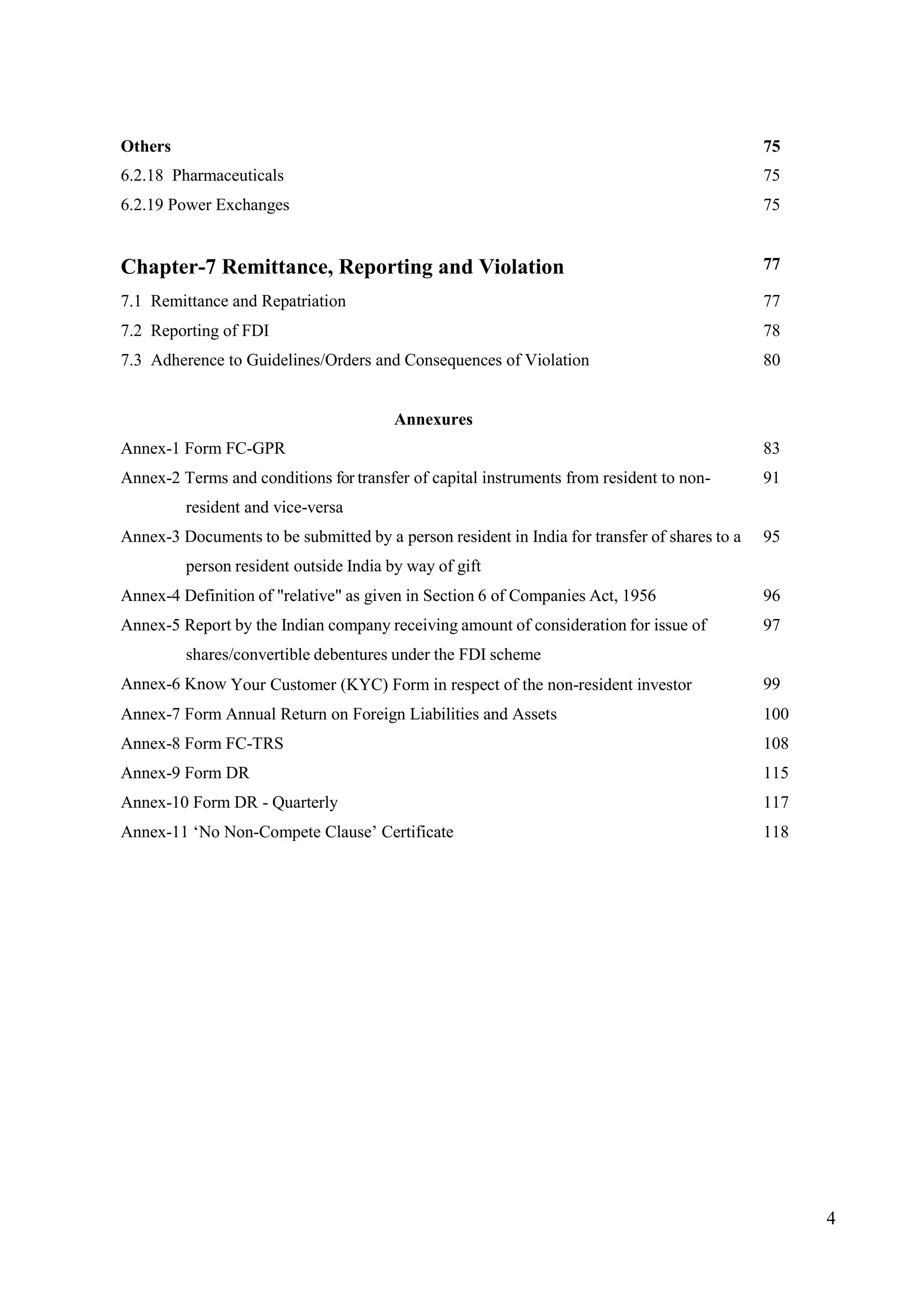 4
Others 75
6.2.18 Pharmaceuticals 75
6.2.19 Power Exchanges 75
Chapter-7 Remittance, Reporting and Violation 77
7.1 Remittance and Repatriation 77
7.2 Reporting of FDI 78
7.3 Adherence to Guidelines/Orders and Consequences of Violation 80
Annexures
Annex-1 Form FC-GPR 83
Annex-2 Terms and conditions for transfer of capital instruments from resident to non-
resident and vice-versa
91
Annex-3 Documents to be submitted by a person resident in India for transfer of shares to a
person resident outside India by way of gift
95
Annex-4 Definition of "relative" as given in Section 6 of Companies Act, 1956 96
Annex-5 Report by the Indian company receiving amount of consideration for issue of
shares/convertible debentures under the FDI scheme
97
Annex-6 Know Your Customer (KYC) Form in respect of the non-resident investor 99
Annex-7 Form Annual Return on Foreign Liabilities and Assets 100
Annex-8 Form FC-TRS 108
Annex-9 Form DR 115
Annex-10 Form DR - Quarterly 117
Annex-11 ‘No Non-Compete Clause’ Certificate 118
 