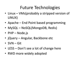 Future Technologies
• Linux – VMs(probably a stripped version of
LINUX)
• Apache – End Point based programming
• MySQL – NoSQL(MongoDB, Redis)
• PHP – Node.js
• jQuery – Angular, Backbone etc
• SVN – Git
• LESS – Don’t see a lot of change here
• RWD more widely adopted
 