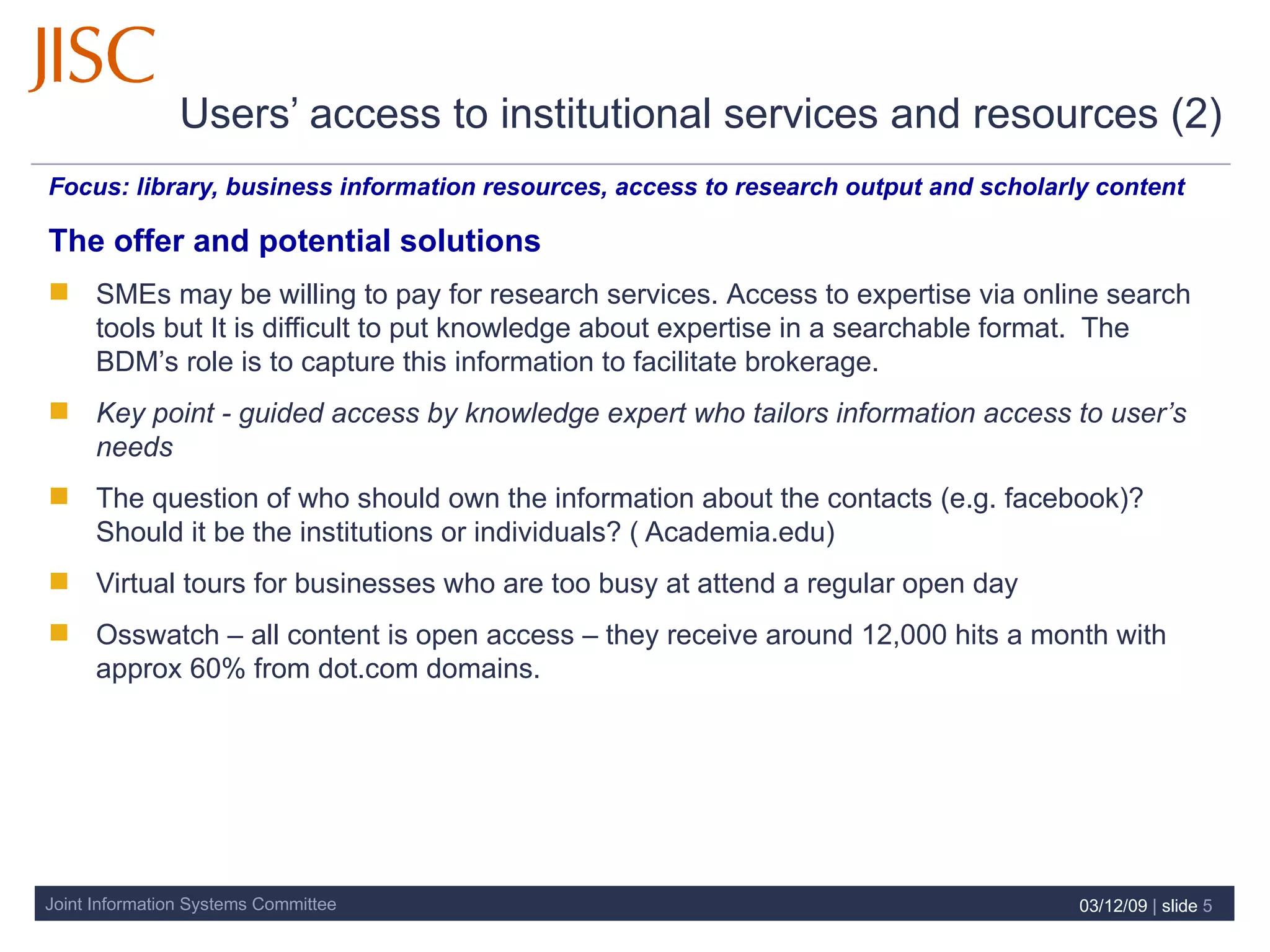Users’ access to institutional services and resources (2)   Focus:  library, business information resources, access to research output and scholarly content  The offer and potential solutions SMEs may be willing to pay for research services.  Access to expertise via online search tools but It is difficult to put knowledge about expertise in a searchable format.  The BDM’s role is to capture this information to facilitate brokerage. Key point - guided access by knowledge expert who tailors information access to user’s needs The question of who should own the information about the contacts (e.g. facebook)?  Should it be the institutions or individuals? ( Academia.edu)  Virtual tours for businesses who are too busy at attend a regular open day Osswatch – all content is open access – they receive around 12,000 hits a month with approx 60% from dot.com domains.  07/06/09   |  slide  
