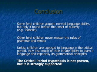 Conclusion Some feral children acquire normal language ability, but only if found before the onset of puberty (e.g. Isabelle) Other feral children never master the rules of grammar and syntax Unless children are exposed to language in the critical period, they lose much of their innate ability to learn a language and especially its grammatical principles The Critical Period Hypothesis is not proven, but it is strongly supported! 