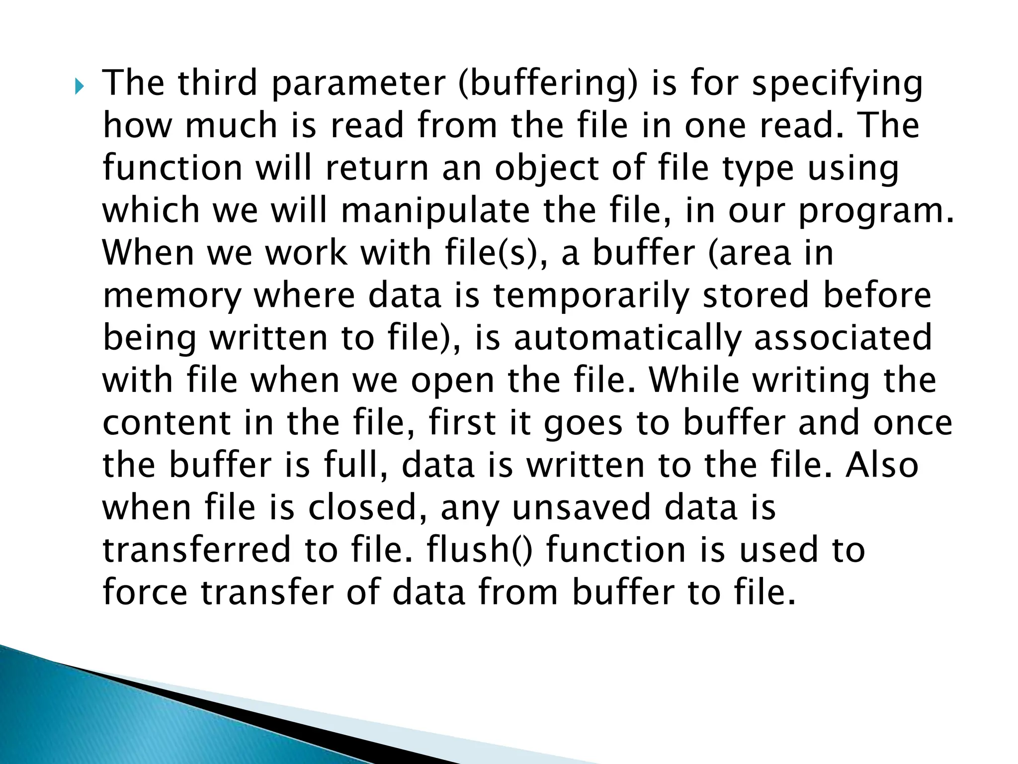  The third parameter (buffering) is for specifying
how much is read from the file in one read. The
function will return an object of file type using
which we will manipulate the file, in our program.
When we work with file(s), a buffer (area in
memory where data is temporarily stored before
being written to file), is automatically associated
with file when we open the file. While writing the
content in the file, first it goes to buffer and once
the buffer is full, data is written to the file. Also
when file is closed, any unsaved data is
transferred to file. flush() function is used to
force transfer of data from buffer to file.
 