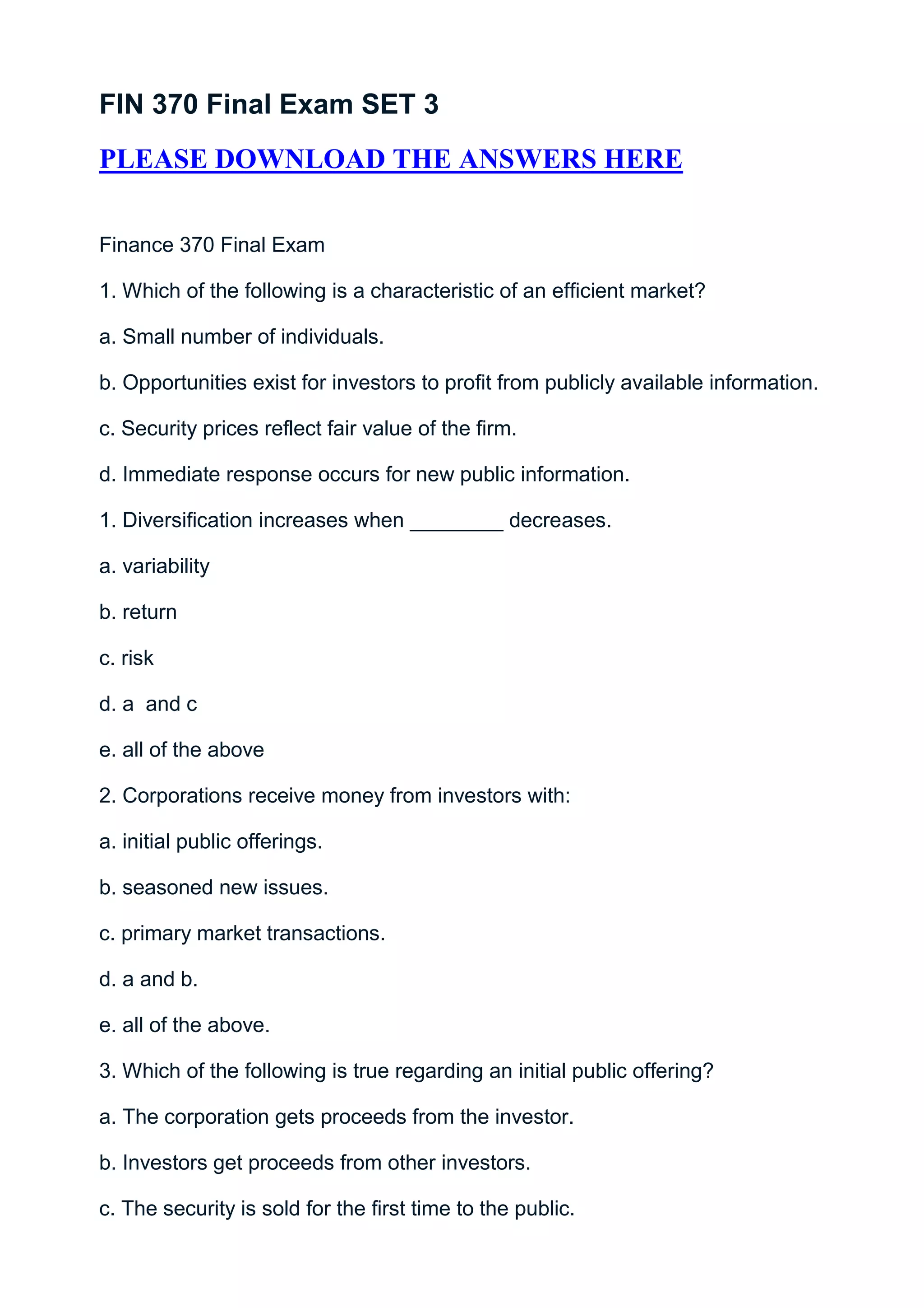 FIN 370 Final Exam SET 3
PLEASE DOWNLOAD THE ANSWERS HERE


Finance 370 Final Exam

1. Which of the following is a characteristic of an efficient market?

a. Small number of individuals.

b. Opportunities exist for investors to profit from publicly available information.

c. Security prices reflect fair value of the firm.

d. Immediate response occurs for new public information.

1. Diversification increases when ________ decreases.

a. variability

b. return

c. risk

d. a and c

e. all of the above

2. Corporations receive money from investors with:

a. initial public offerings.

b. seasoned new issues.

c. primary market transactions.

d. a and b.

e. all of the above.

3. Which of the following is true regarding an initial public offering?

a. The corporation gets proceeds from the investor.

b. Investors get proceeds from other investors.

c. The security is sold for the first time to the public.
 
