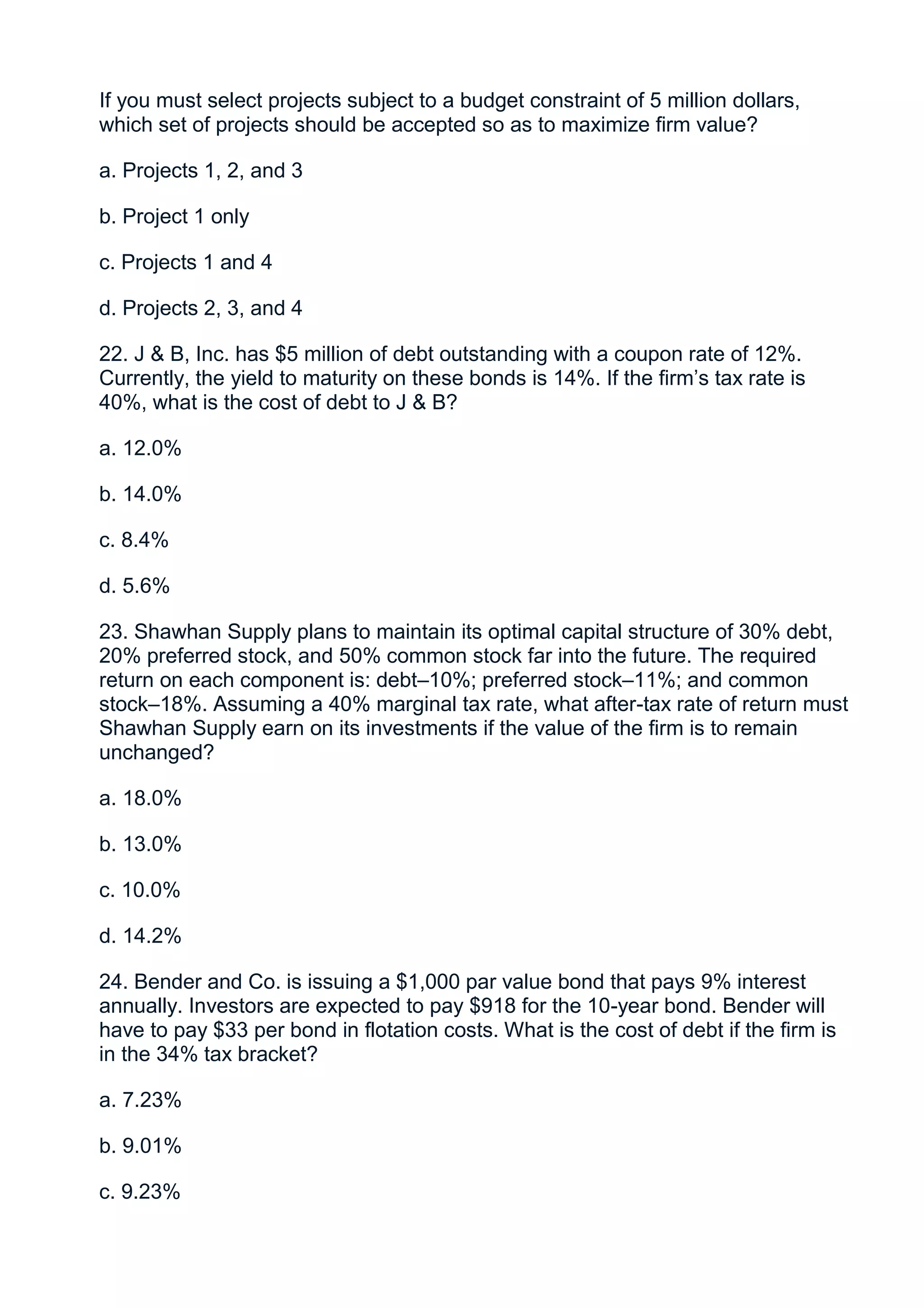 If you must select projects subject to a budget constraint of 5 million dollars,
which set of projects should be accepted so as to maximize firm value?

a. Projects 1, 2, and 3

b. Project 1 only

c. Projects 1 and 4

d. Projects 2, 3, and 4

22. J & B, Inc. has $5 million of debt outstanding with a coupon rate of 12%.
Currently, the yield to maturity on these bonds is 14%. If the firm’s tax rate is
40%, what is the cost of debt to J & B?

a. 12.0%

b. 14.0%

c. 8.4%

d. 5.6%

23. Shawhan Supply plans to maintain its optimal capital structure of 30% debt,
20% preferred stock, and 50% common stock far into the future. The required
return on each component is: debt–10%; preferred stock–11%; and common
stock–18%. Assuming a 40% marginal tax rate, what after-tax rate of return must
Shawhan Supply earn on its investments if the value of the firm is to remain
unchanged?

a. 18.0%

b. 13.0%

c. 10.0%

d. 14.2%

24. Bender and Co. is issuing a $1,000 par value bond that pays 9% interest
annually. Investors are expected to pay $918 for the 10-year bond. Bender will
have to pay $33 per bond in flotation costs. What is the cost of debt if the firm is
in the 34% tax bracket?

a. 7.23%

b. 9.01%

c. 9.23%
 
