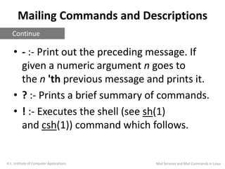 Mailing Commands and Descriptions
• - :- Print out the preceding message. If
given a numeric argument n goes to
the n 'th previous message and prints it.
• ? :- Prints a brief summary of commands.
• ! :- Executes the shell (see sh(1)
and csh(1)) command which follows.
H.L. Institute of Computer Applications
Continue
Mail Services and Mail Commands in Linux
 