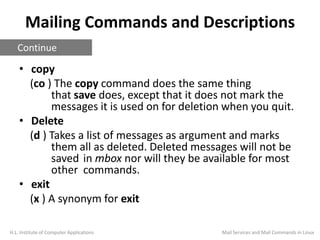 Mailing Commands and Descriptions
• copy
(co ) The copy command does the same thing
that save does, except that it does not mark the
messages it is used on for deletion when you quit.
• Delete
(d ) Takes a list of messages as argument and marks
them all as deleted. Deleted messages will not be
saved in mbox nor will they be available for most
other commands.
• exit
(x ) A synonym for exit
H.L. Institute of Computer Applications
Continue
Mail Services and Mail Commands in Linux
 