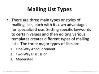 Mailing List Types
• There are three main types or styles of
mailing lists, each with its own advantages
for specialized use. Setting specific keywords
to certain values and then editing various
templates creates different types of mailing
lists. The three major types of lists are:
1. One-Way Announcement
2. Two-Way Discussion
3. Moderated
H.L. Institute of Computer Applications Mail Services and Mail Commands in Linux
 