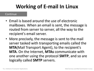 Working of E-mail In Linux
• Email is based around the use of electronic
mailboxes. When an email is sent, the message is
routed from server to server, all the way to the
recipient's email server.
• More precisely, the message is sent to the mail
server tasked with transporting emails called the
MTA(Mail Transport Agent), to the recipient's
MTA. On the Internet, MTAs communicate with
one another using the protocol SMTP, and so are
logically called SMTP servers.
H.L. Institute of Computer Applications
Continue
Mail Services and Mail Commands in Linux
 