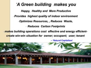 ‘A Green building makes you
Happy, Healthy and More Productive
- Provides highest quality of indoor environment
- Optimizes Resources, , Reduces Waste,
- Reduces Carbon Footprints
- makes building operations cost effective and energy efficient-
create win-win situation for owner; occupant; user; tenant
- – ‘Natural Capitalism’
 