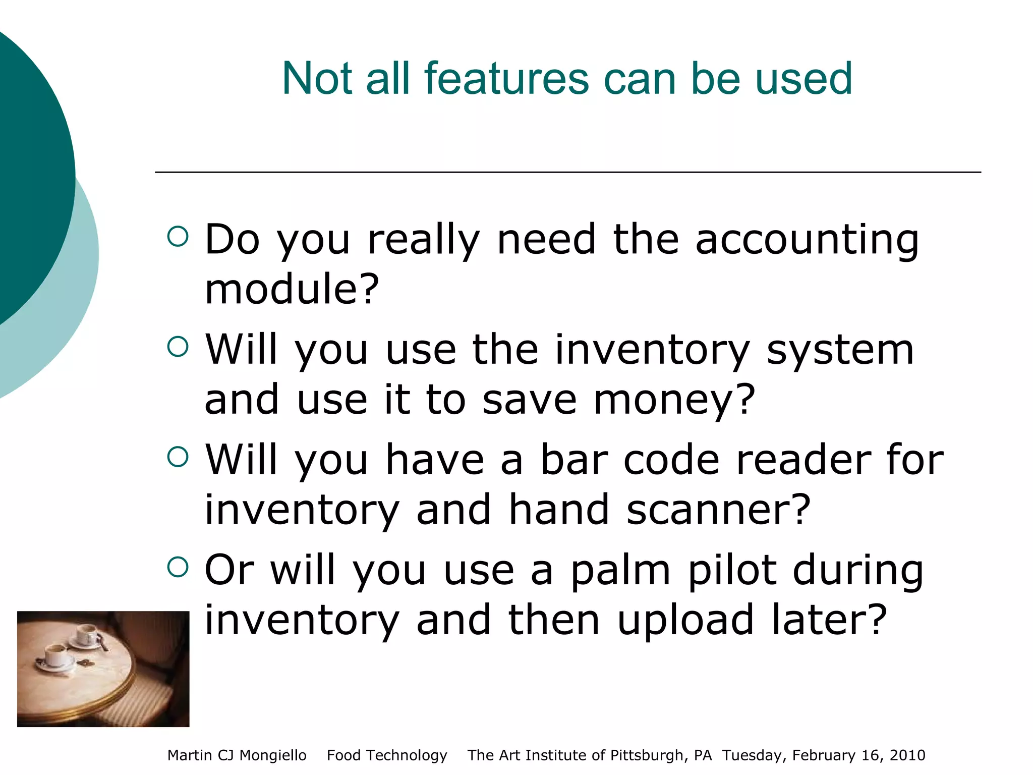 Not all features can be used Do you really need the accounting module? Will you use the inventory system and use it to save money? Will you have a bar code reader for inventory and hand scanner? Or will you use a palm pilot during inventory and then upload later? 