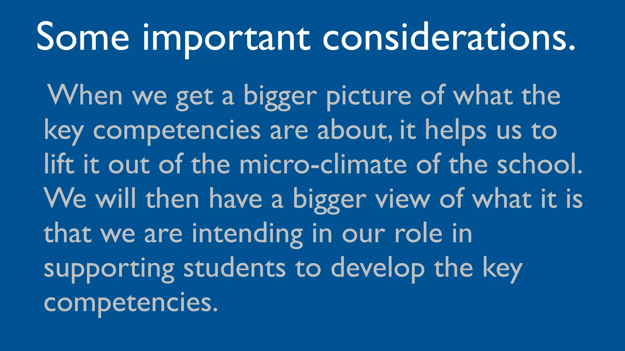 Some important considerations.
•When we get a bigger picture of what the
key competencies are about, it helps us to
lift it out of the micro-climate of the school.
We will then have a bigger view of what it is
that we are intending in our role in
supporting students to develop the key
competencies.
 