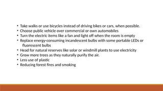 • Take walks or use bicycles instead of driving bikes or cars, when possible.
• Choose public vehicle over commercial or own automobiles
• Turn the electric items like a fan and light off when the room is empty
• Replace energy-consuming incandescent bulbs with some portable LEDs or
fluorescent bulbs
• Head for natural reserves like solar or windmill plants to use electricity
• Grow more trees as they naturally purify the air.
• Less use of plastic
• Reducing forest fires and smoking
 