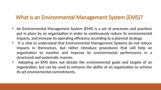 What is an Environmental Management System (EMS)?
• An Environmental Management System (EMS) is a set of processes and practices
put in place by an organization in order to continuously reduce its environmental
impacts, and increase its operating efficiency according to a planned strategy.
• It is vital to understand that Environmental Management Systems do not reduce
impacts in themselves, but rather introduce procedures that will help an
organization to monitor and improve its environmental performance in a
structured and systematic manner.
• Adopting an EMS does not dictate the environmental goals and targets of an
organization, but can be used to enhance the ability of an organization to achieve
its set environmental commitments.
 