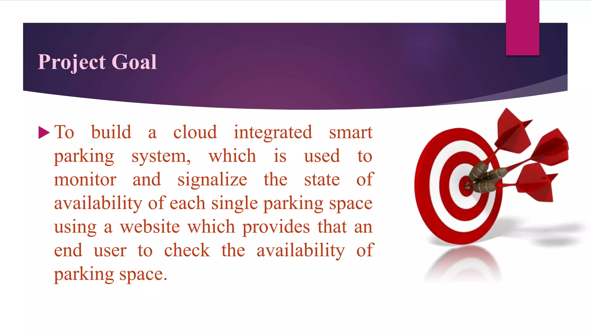 Project Goal
 To build a cloud integrated smart
parking system, which is used to
monitor and signalize the state of
availability of each single parking space
using a website which provides that an
end user to check the availability of
parking space.
 