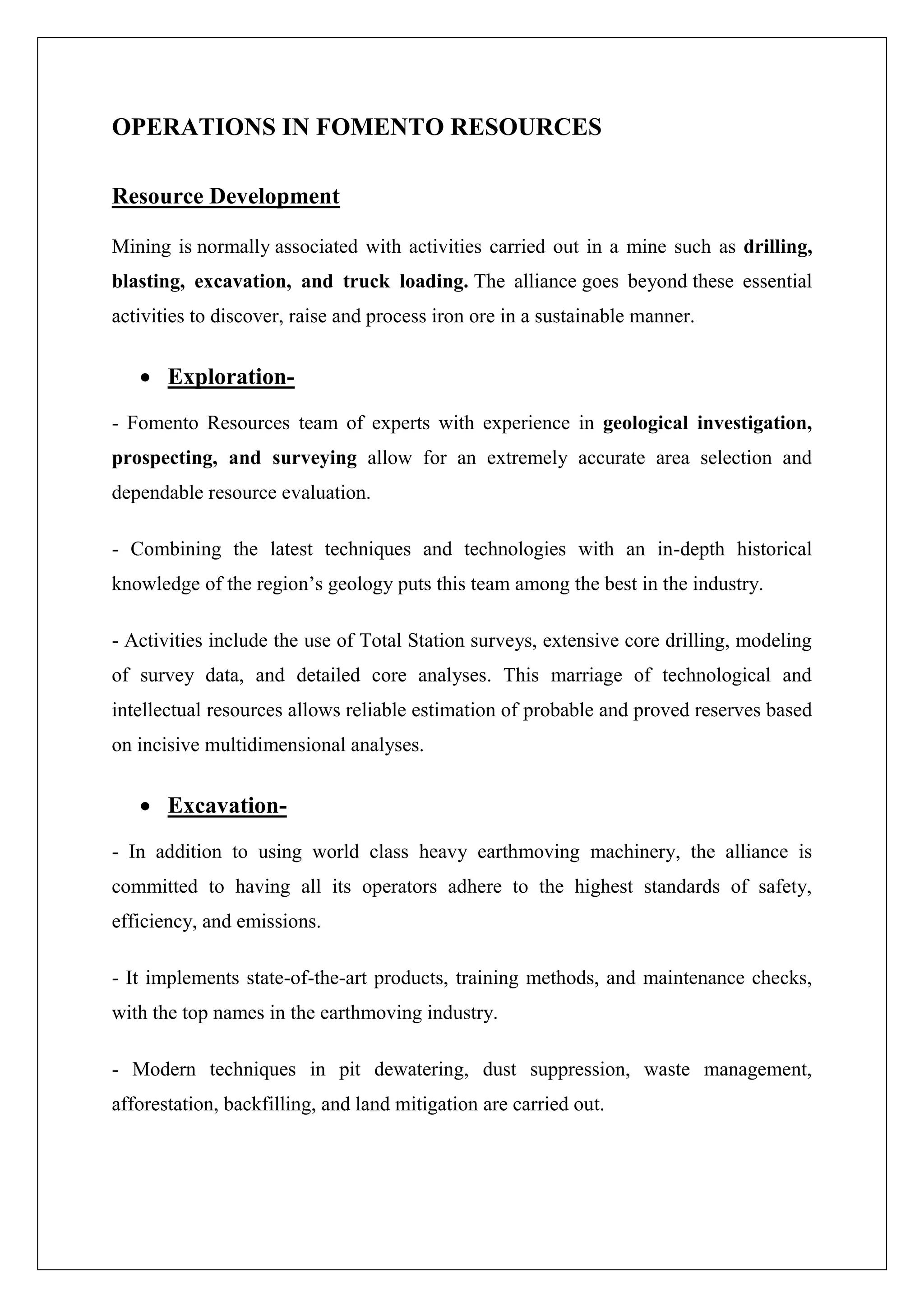 OPERATIONS IN FOMENTO RESOURCES
Resource Development
Mining is normally associated with activities carried out in a mine such as drilling,
blasting, excavation, and truck loading. The alliance goes beyond these essential
activities to discover, raise and process iron ore in a sustainable manner.
 Exploration-
- Fomento Resources team of experts with experience in geological investigation,
prospecting, and surveying allow for an extremely accurate area selection and
dependable resource evaluation.
- Combining the latest techniques and technologies with an in-depth historical
knowledge of the region’s geology puts this team among the best in the industry.
- Activities include the use of Total Station surveys, extensive core drilling, modeling
of survey data, and detailed core analyses. This marriage of technological and
intellectual resources allows reliable estimation of probable and proved reserves based
on incisive multidimensional analyses.
 Excavation-
- In addition to using world class heavy earthmoving machinery, the alliance is
committed to having all its operators adhere to the highest standards of safety,
efficiency, and emissions.
- It implements state-of-the-art products, training methods, and maintenance checks,
with the top names in the earthmoving industry.
- Modern techniques in pit dewatering, dust suppression, waste management,
afforestation, backfilling, and land mitigation are carried out.
 