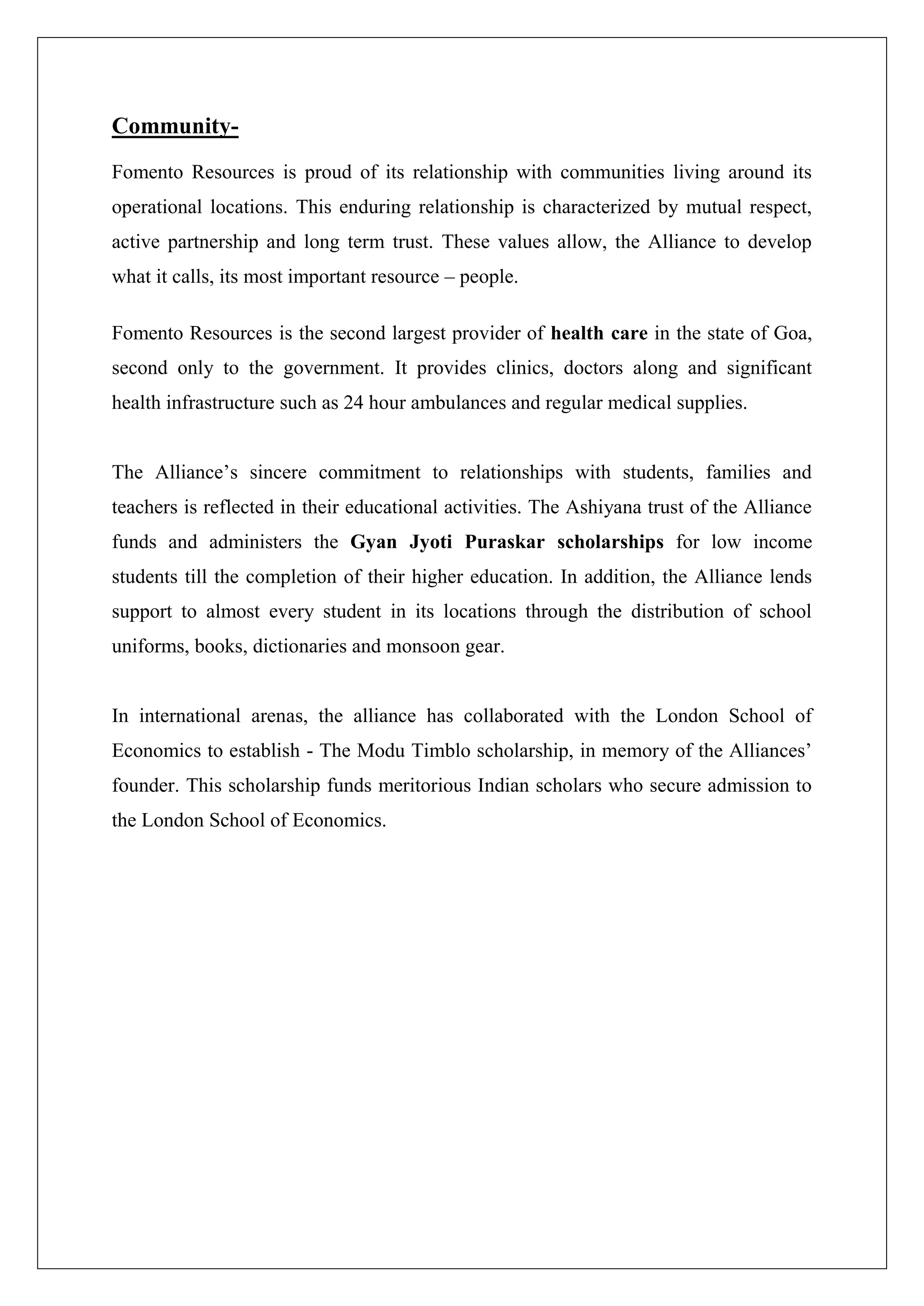 Community-
Fomento Resources is proud of its relationship with communities living around its
operational locations. This enduring relationship is characterized by mutual respect,
active partnership and long term trust. These values allow, the Alliance to develop
what it calls, its most important resource – people.
Fomento Resources is the second largest provider of health care in the state of Goa,
second only to the government. It provides clinics, doctors along and significant
health infrastructure such as 24 hour ambulances and regular medical supplies.
The Alliance’s sincere commitment to relationships with students, families and
teachers is reflected in their educational activities. The Ashiyana trust of the Alliance
funds and administers the Gyan Jyoti Puraskar scholarships for low income
students till the completion of their higher education. In addition, the Alliance lends
support to almost every student in its locations through the distribution of school
uniforms, books, dictionaries and monsoon gear.
In international arenas, the alliance has collaborated with the London School of
Economics to establish - The Modu Timblo scholarship, in memory of the Alliances’
founder. This scholarship funds meritorious Indian scholars who secure admission to
the London School of Economics.
 