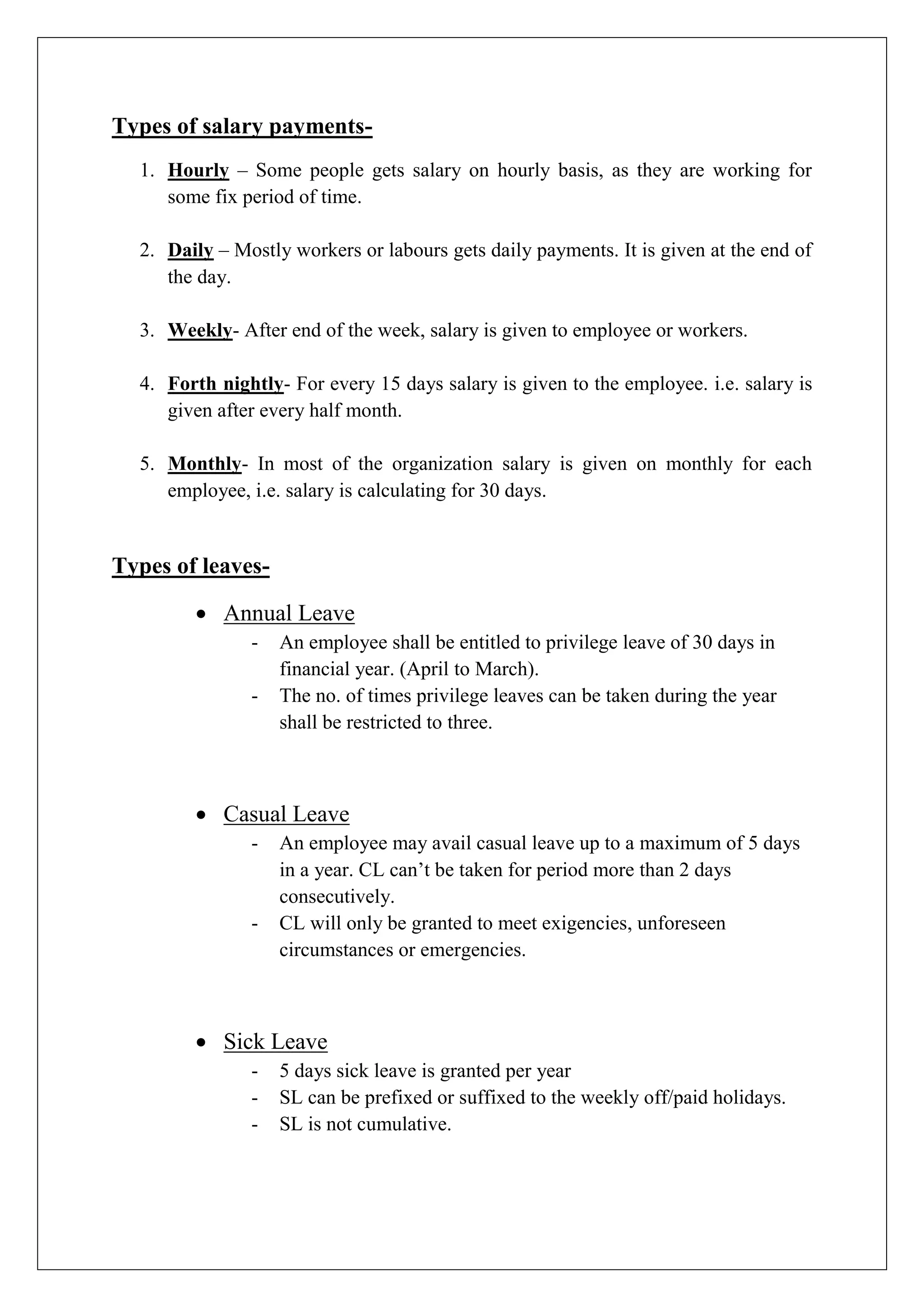 Types of salary payments-
1. Hourly – Some people gets salary on hourly basis, as they are working for
some fix period of time.
2. Daily – Mostly workers or labours gets daily payments. It is given at the end of
the day.
3. Weekly- After end of the week, salary is given to employee or workers.
4. Forth nightly- For every 15 days salary is given to the employee. i.e. salary is
given after every half month.
5. Monthly- In most of the organization salary is given on monthly for each
employee, i.e. salary is calculating for 30 days.
Types of leaves-
 Annual Leave
- An employee shall be entitled to privilege leave of 30 days in
financial year. (April to March).
- The no. of times privilege leaves can be taken during the year
shall be restricted to three.
 Casual Leave
- An employee may avail casual leave up to a maximum of 5 days
in a year. CL can’t be taken for period more than 2 days
consecutively.
- CL will only be granted to meet exigencies, unforeseen
circumstances or emergencies.
 Sick Leave
- 5 days sick leave is granted per year
- SL can be prefixed or suffixed to the weekly off/paid holidays.
- SL is not cumulative.
 