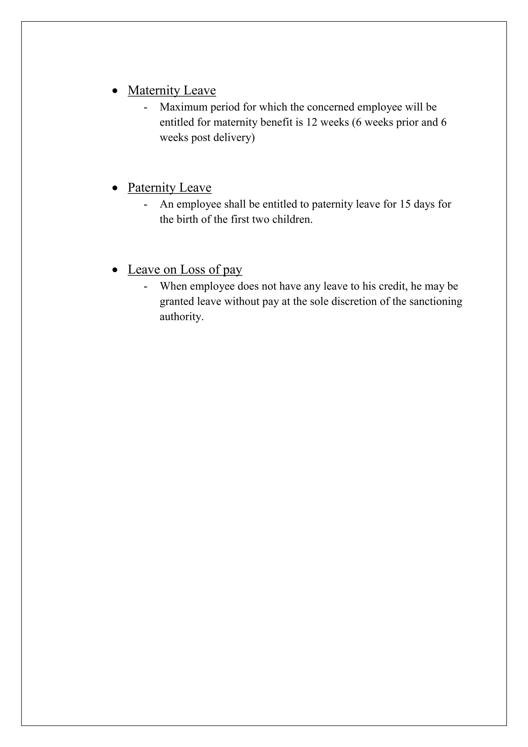  Maternity Leave
- Maximum period for which the concerned employee will be
entitled for maternity benefit is 12 weeks (6 weeks prior and 6
weeks post delivery)
 Paternity Leave
- An employee shall be entitled to paternity leave for 15 days for
the birth of the first two children.
 Leave on Loss of pay
- When employee does not have any leave to his credit, he may be
granted leave without pay at the sole discretion of the sanctioning
authority.
 