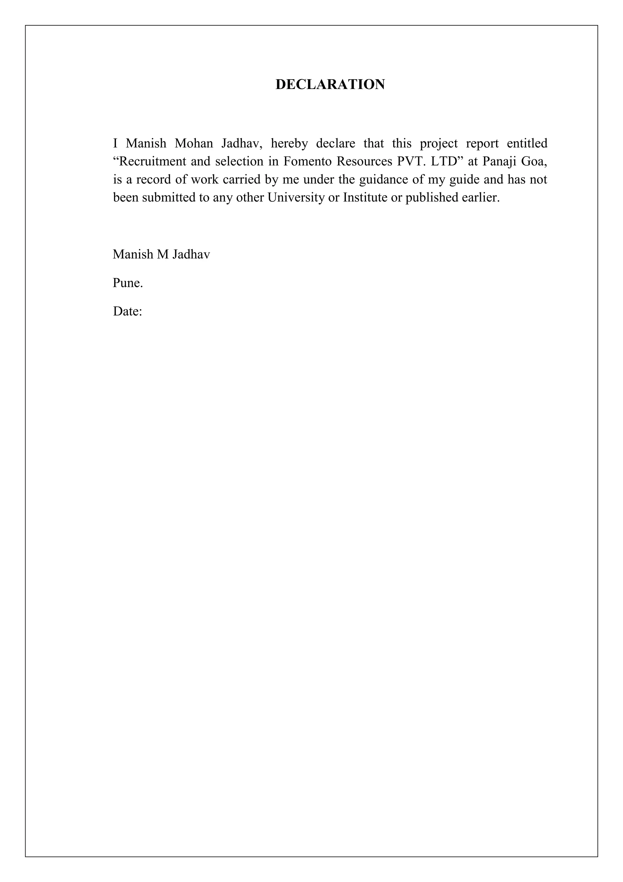 DECLARATION
I Manish Mohan Jadhav, hereby declare that this project report entitled
“Recruitment and selection in Fomento Resources PVT. LTD” at Panaji Goa,
is a record of work carried by me under the guidance of my guide and has not
been submitted to any other University or Institute or published earlier.
Manish M Jadhav
Pune.
Date:
 