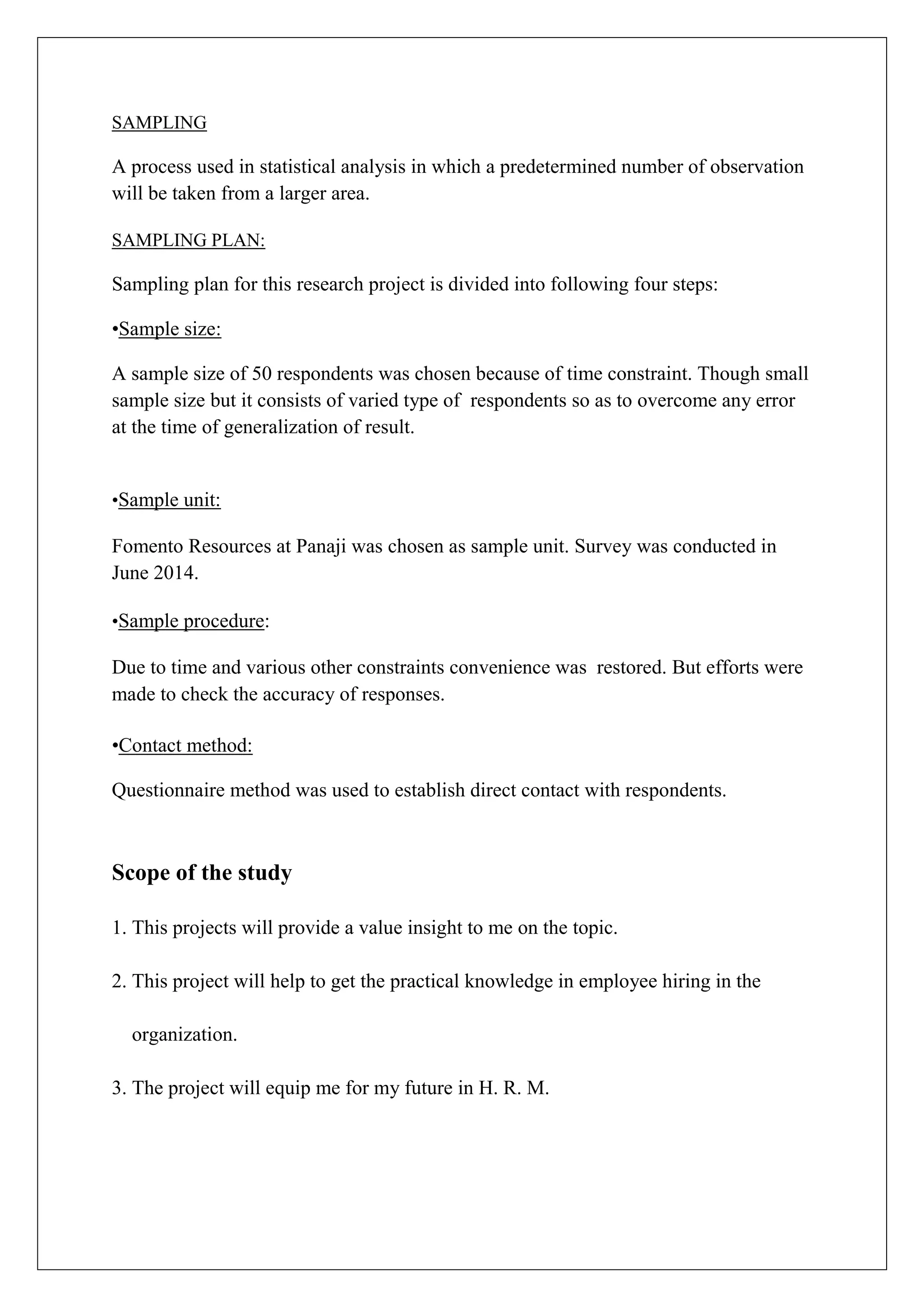 SAMPLING
A process used in statistical analysis in which a predetermined number of observation
will be taken from a larger area.
SAMPLING PLAN:
Sampling plan for this research project is divided into following four steps:
•Sample size:
A sample size of 50 respondents was chosen because of time constraint. Though small
sample size but it consists of varied type of respondents so as to overcome any error
at the time of generalization of result.
•Sample unit:
Fomento Resources at Panaji was chosen as sample unit. Survey was conducted in
June 2014.
•Sample procedure:
Due to time and various other constraints convenience was restored. But efforts were
made to check the accuracy of responses.
•Contact method:
Questionnaire method was used to establish direct contact with respondents.
Scope of the study
1. This projects will provide a value insight to me on the topic.
2. This project will help to get the practical knowledge in employee hiring in the
organization.
3. The project will equip me for my future in H. R. M.
 
