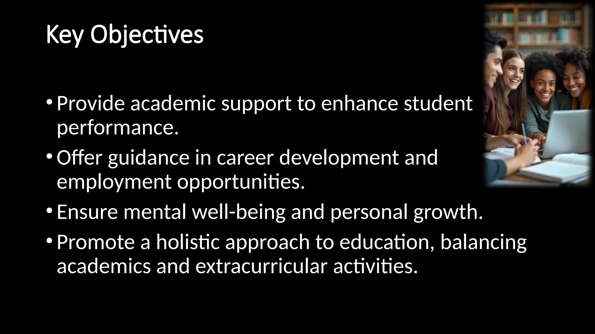 Key Objectives
•Provide academic support to enhance student
performance.
•Offer guidance in career development and
employment opportunities.
•Ensure mental well-being and personal growth.
•Promote a holistic approach to education, balancing
academics and extracurricular activities.
 