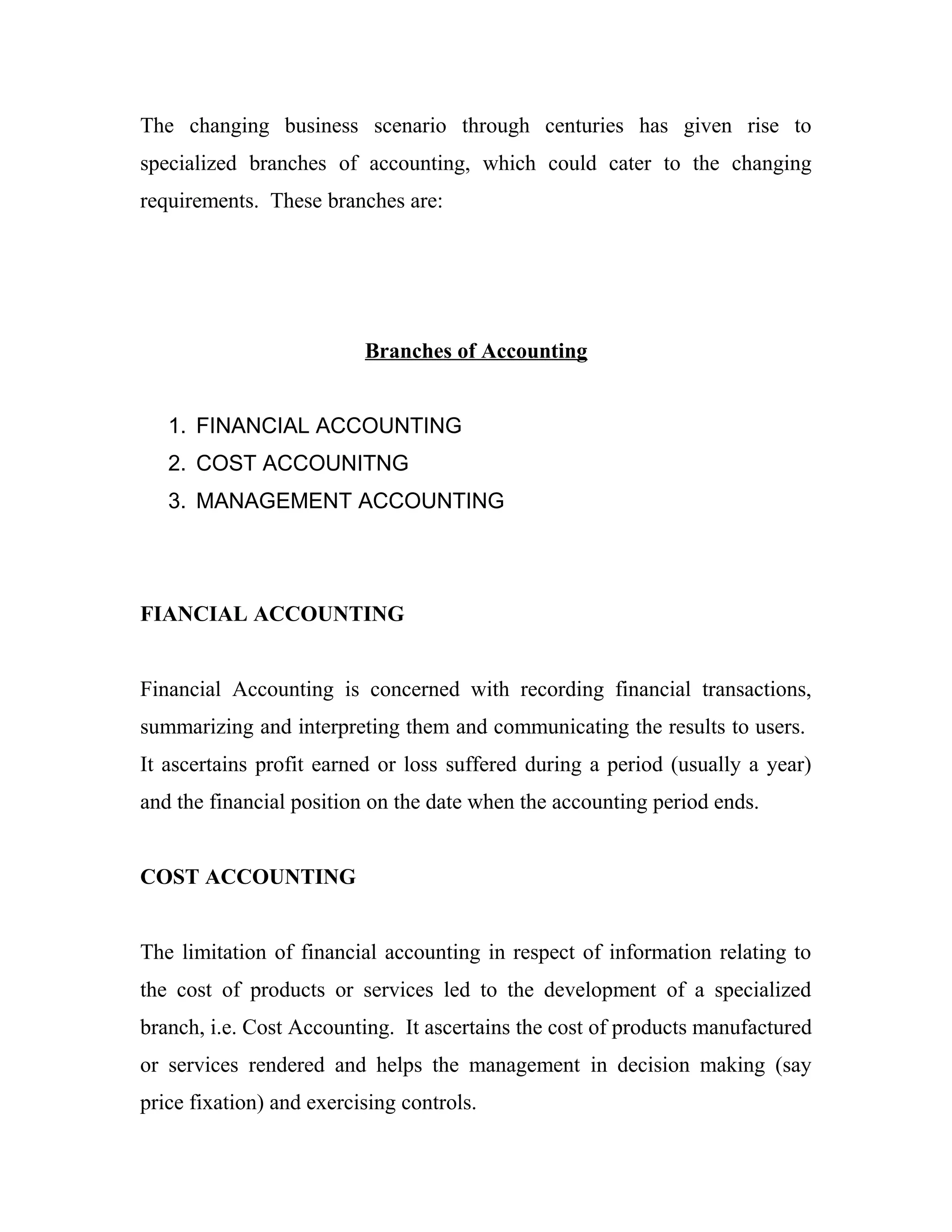 The changing business scenario through centuries has given rise to
specialized branches of accounting, which could cater to the changing
requirements. These branches are:
Branches of Accounting
1. FINANCIAL ACCOUNTING
2. COST ACCOUNITNG
3. MANAGEMENT ACCOUNTING
FIANCIAL ACCOUNTING
Financial Accounting is concerned with recording financial transactions,
summarizing and interpreting them and communicating the results to users.
It ascertains profit earned or loss suffered during a period (usually a year)
and the financial position on the date when the accounting period ends.
COST ACCOUNTING
The limitation of financial accounting in respect of information relating to
the cost of products or services led to the development of a specialized
branch, i.e. Cost Accounting. It ascertains the cost of products manufactured
or services rendered and helps the management in decision making (say
price fixation) and exercising controls.
 