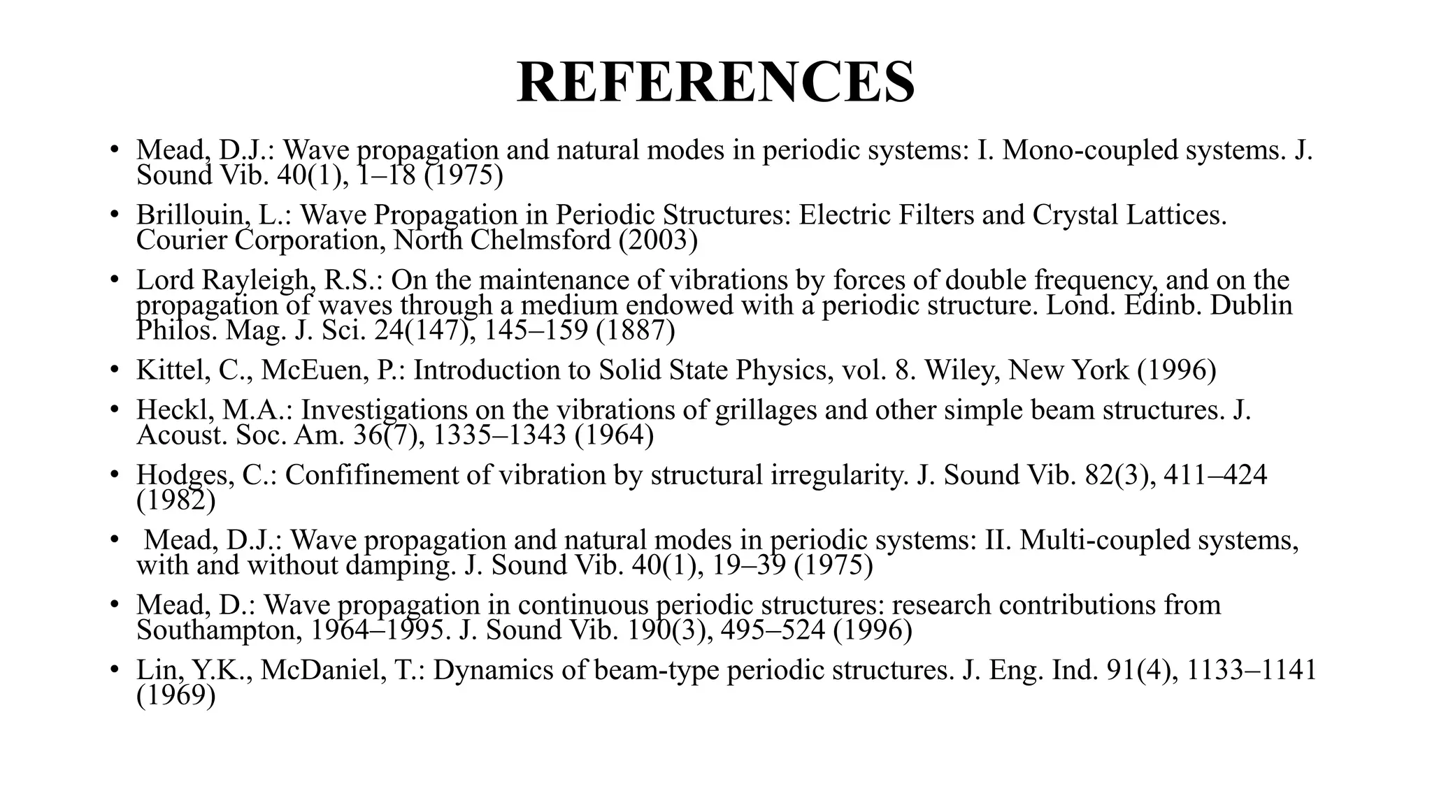 REFERENCES
• Mead, D.J.: Wave propagation and natural modes in periodic systems: I. Mono-coupled systems. J.
Sound Vib. 40(1), 1–18 (1975)
• Brillouin, L.: Wave Propagation in Periodic Structures: Electric Filters and Crystal Lattices.
Courier Corporation, North Chelmsford (2003)
• Lord Rayleigh, R.S.: On the maintenance of vibrations by forces of double frequency, and on the
propagation of waves through a medium endowed with a periodic structure. Lond. Edinb. Dublin
Philos. Mag. J. Sci. 24(147), 145–159 (1887)
• Kittel, C., McEuen, P.: Introduction to Solid State Physics, vol. 8. Wiley, New York (1996)
• Heckl, M.A.: Investigations on the vibrations of grillages and other simple beam structures. J.
Acoust. Soc. Am. 36(7), 1335–1343 (1964)
• Hodges, C.: Confifinement of vibration by structural irregularity. J. Sound Vib. 82(3), 411–424
(1982)
• Mead, D.J.: Wave propagation and natural modes in periodic systems: II. Multi-coupled systems,
with and without damping. J. Sound Vib. 40(1), 19–39 (1975)
• Mead, D.: Wave propagation in continuous periodic structures: research contributions from
Southampton, 1964–1995. J. Sound Vib. 190(3), 495–524 (1996)
• Lin, Y.K., McDaniel, T.: Dynamics of beam-type periodic structures. J. Eng. Ind. 91(4), 1133–1141
(1969)
 