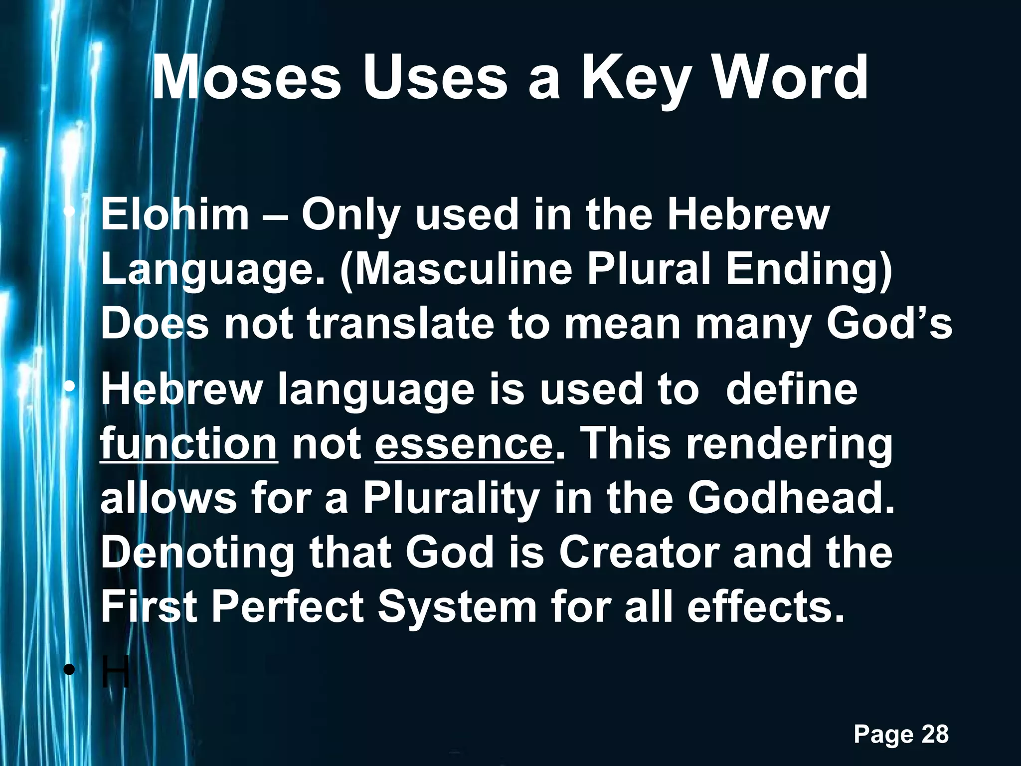 Moses Uses a Key Word

• Elohim – Only used in the Hebrew
  Language. (Masculine Plural Ending)
  Does not translate to mean many God’s
• Hebrew language is used to define
  function not essence. This rendering
  allows for a Plurality in the Godhead.
  Denoting that God is Creator and the
  First Perfect System for all effects.
• H
                                   Page 28
 