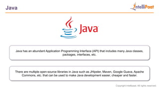 Copyright Intellipaat. All rights reserved.
Java
Java has an abundant Application Programming Interface (API) that includes many Java classes,
packages, interfaces, etc.
There are multiple open-source libraries in Java such as JHipster, Maven, Google Guava, Apache
Commons, etc. that can be used to make Java development easier, cheaper and faster.
 