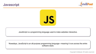 Copyright Intellipaat. All rights reserved.
Javascript
Nowadays, JavaScript is an all-purpose programming language—meaning it runs across the entire
software stack.
JavaScript is a programming language used to make websites interactive.
 