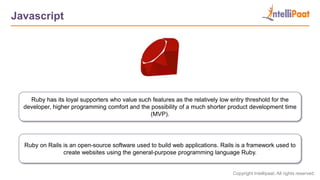 Copyright Intellipaat. All rights reserved.
Javascript
Ruby on Rails is an open-source software used to build web applications. Rails is a framework used to
create websites using the general-purpose programming language Ruby.
Ruby has its loyal supporters who value such features as the relatively low entry threshold for the
developer, higher programming comfort and the possibility of a much shorter product development time
(MVP).
 
