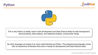 Copyright Intellipaat. All rights reserved.
Python
This is why Python is widely used in both development and Data Science fields for web development,
text processing, data analysis, and statistical analysis, among other things.
No other language can boast of as many useful libraries as Python. The programming language comes
with an assortment of libraries that come in handy for development and Data Science tasks.
 