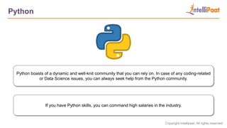 Copyright Intellipaat. All rights reserved.
Python
Python boasts of a dynamic and well-knit community that you can rely on. In case of any coding-related
or Data Science issues, you can always seek help from the Python community.
If you have Python skills, you can command high salaries in the industry.
 